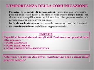 L’IMPORTANZA DELLA COMUNICAZIONE Favorire lo scambio di informazioni : raccogliere più informazioni  possibili sullo stato fisico e psichico e nello stesso tempo fornire con chiarezza e tranquillità tutte le informazioni che possono servire alla persona soccorsa per ridurre la sua ansia. Individuare lo stato emotivo : sia delle persone soccorse che di se stessi. Entrare in relazione :  stabilire un rapporto empatico EMPATIA   Capacità di immedesimarsi con gli stati d’animo e con i pensieri delle altre persone: LORO EMOZIONI LORO SENTIMENTI LORO PROSPETTIVA SOGGETTIVA “ Mettersi nei panni dell’altro, mantenendo però i piedi nelle proprie scarpe.” 