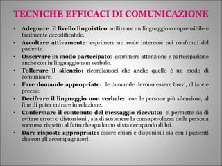 TECNICHE EFFICACI DI COMUNICAZIONE Adeguare  il livello linguistico : utilizzare un linguaggio comprensibile e facilmente decodificabile. Ascoltare attivamente : esprimere un reale interesse nei confronti del paziente. Osservare in modo partecipato :  esprimere attenzione e partecipazione anche con in linguaggio non verbale. Tollerare il silenzio:  ricordiamoci che anche quello è un modo di comunicare. Fare domande appropriate:  le domande devono essere brevi, chiare e precise. Decifrare il linguaggio non verbale:  con le persone più silenziose, al fine di poter entrare in relazione. Confermare il contenuto del messaggio ricevuto:  ci permette sia di evitare errori o distorsioni , sia di sostenere la consapevolezza della persona soccorsa rispetto al fatto che qualcuno si sta occupando di lui. Dare risposte appropriate:  essere chiari e disponibili sia con i pazienti che con gli accompagnatori. 
