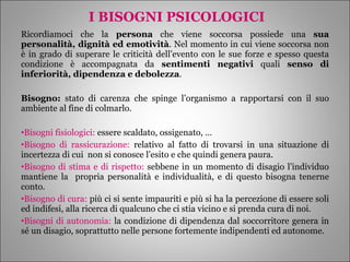 I BISOGNI PSICOLOGICI Ricordiamoci che la  persona  che viene soccorsa possiede una  sua personalità, dignità ed emotività . Nel momento in cui viene soccorsa non è in grado di superare le criticità dell’evento con le sue forze e spesso questa condizione è accompagnata da  sentimenti negativi  quali  senso di inferiorità, dipendenza e debolezza . Bisogno:  stato di carenza che spinge l’organismo a rapportarsi con il suo ambiente al fine di colmarlo. Bisogni fisiologici:  essere scaldato, ossigenato, … Bisogno di rassicurazione:  relativo al fatto di trovarsi in una situazione di incertezza di cui  non si conosce l’esito e che quindi genera paura. Bisogno di stima e di rispetto:  sebbene in un momento di disagio l’individuo mantiene la  propria personalità e individualità, e di questo bisogna tenerne conto. Bisogno di cura:  più ci si sente impauriti e più si ha la percezione di essere soli ed indifesi, alla ricerca di qualcuno che ci stia vicino e si prenda cura di noi. Bisogni di autonomia:  la condizione di dipendenza dal soccorritore genera in sé un disagio, soprattutto nelle persone fortemente indipendenti ed autonome. 