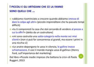 I PICCOLI E GLI ARTIGIANI CHE CE LA FANNO
SONO QUELLI CHE …
«abbiamo ricominciato a crescere quando abbiamo smesso di 
dare la colpa agli altri» (piccolo imprenditore che ha passato tempi 
difficili) 
 «tu ti compreresti la casa che stai cercando di vendere al prezzo a 
cui la offri?» (detto da un costruttore)
 «mi sono costruito una sotto‐categoria nella mente nei miei 
clienti» (non si può far concorrenza ai grandi, ma essere i primi in 
una nicchia sì)
 «Le anatre depongono le uova in silenzio, le galline invece 
schiamazzano. E così il mondo mangia uova di gallina» (Henry 
Ford, sull’importanza del marketing)
Dal libro «Piccole medie imprese che battono la crisi» di Paolo  19
Ruggeri, 2013 


 