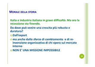 MORALE DELLA STORIA
Italia e industria italiana in grave difficoltà. Ma ora la 
recessione sta finendo.
Da dove può venire una crescita più robusta e 
duratura? 
 Dall’export 
 ma anche dallo sforzo di cambiamento  e di re‐
invenzione organizzativa di chi opera sul mercato 
interno
 NON E’ UNA MISSIONE IMPOSSIBILE
20

 