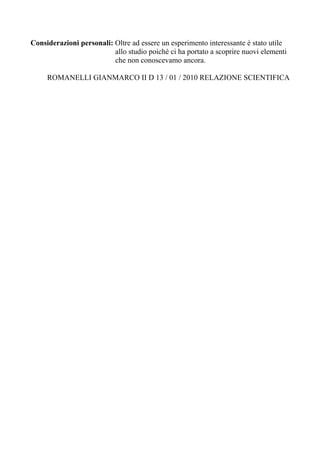 Considerazioni personali: Oltre ad essere un esperimento interessante è stato utile
                          allo studio poiché ci ha portato a scoprire nuovi elementi
                          che non conoscevamo ancora.

     ROMANELLI GIANMARCO II D 13 / 01 / 2010 RELAZIONE SCIENTIFICA
 