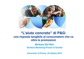 “L’aiuto concreto” di P&G:
una risposta tangibile al consumatore che va
oltre le promozioni
Barbara Del Neri
Direttore Marketing Procter & Gamble
Universita’ di Parma, 25 ottobre 2013

 