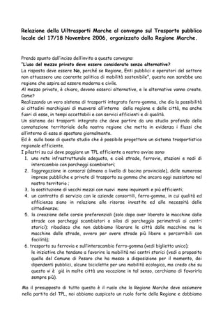 Relazione della Uiltrasporti Marche al convegno sul Trasporto pubblico
locale del 17/18 Novembre 2006, organizzato dalla Regione Marche.

Prendo spunto dall’inciso dell’invito a questo convegno:
“L’uso del mezzo privato deve essere considerato senza alternative?
La risposta deve essere No, perché se Regione, Enti pubblici e operatori del settore
non attuassero una coerente politica di mobilità sostenibile”, questa non sarebbe una
regione che aspira ad essere moderna e civile.
Al mezzo privato, è chiaro, devono esserci alternative, e le alternative vanno create.
Come?
Realizzando un vero sistema di trasporti integrato ferro-gomma, che dia la possibilità
ai cittadini marchigiani di muoversi all’interno della regione e delle città, ma anche
fuori di esse, in tempi accettabili e con servici efficienti e di qualità.
Un sistema dei trasporti integrato che deve partire da uno studio profondo della
connotazione territoriale della nostra regione che metta in evidenza i flussi che
all’interno di essa si spostano giornalmente.
Ed è sulla base di questo studio che è possibile progettare un sistema trasportistico
regionale efficiente.
I pilastri su cui deve poggiare un TPL efficiente a nostro avviso sono:
1. una rete infrastrutturale adeguata, e cioè strade, ferrovie, stazioni e nodi di
interscambio con parcheggi scambiatori;
2. l’aggregazione in consorzi (almeno a livello di bacino provinciale), delle numerose
imprese pubbliche e private di trasporto su gomma che ancora oggi sussistono nel
nostro territorio ;
3. la sostituzione di vecchi mezzi con nuovi meno inquinanti e più efficienti;
4. un contratto di servizio con le aziende consortili, ferro-gomma, in cui qualità ed
efficienza siano in relazione alle risorse investite ed alle necessità delle
cittadinanze;
5. la creazione delle corsie preferenziali (solo dopo aver liberato le macchine dalle
strade con parcheggi scambiatori o silos di parcheggio perimetrali ai centri
storici); ribadisco che non dobbiamo liberare le città dalle macchine ma le
macchine dalle strade, ovvero per avere strade più libere e percorribili con
facilità);
6. trasporto su ferrovia e sull’interscambio ferro-gomma (vedi biglietto unico);
le iniziative che tendano a favorire la mobilità nei centri storici (vedi a proposito
quella del Comune di Pesaro che ha messo a disposizione per il momento, dei
dipendenti pubblici, alcune biciclette per una mobilità ecologica, ma credo che su
questo vi è già in molte città una vocazione in tal senso, cerchiamo di favorirla
sempre più).
Ma il presupposto di tutto questo è il ruolo che la Regione Marche deve assumere
nella partita del TPL, noi abbiamo auspicato un ruolo forte della Regione e dobbiamo

 