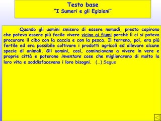 Testo base

“I Sumeri e gli Egiziani”
Quando gli uomini smisero di essere nomadi, presto capirono
che poteva essere più facile vivere vicino ai fiumi perché lì ci si poteva
procurare il cibo con la caccia e con la pesca. Il terreno, poi, era più
fertile ed era possibile coltivare i prodotti agricoli ed allevare alcune
specie di animali. Gli uomini, così, cominciavano a vivere in vere e
proprie città e poterono inventare cose che migliorarono di molto la
loro vita e soddisfacevano i loro bisogni. (…) Segue

 