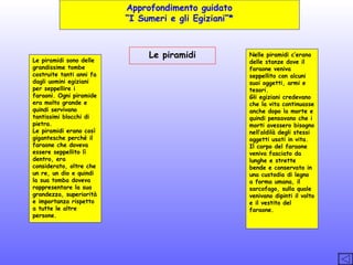 Approfondimento guidato
“I Sumeri e gli Egiziani”*

Le piramidi sono delle
grandissime tombe
costruite tanti anni fa
dagli uomini egiziani
per seppellire i
faraoni. Ogni piramide
era molto grande e
quindi servivano
tantissimi blocchi di
pietra.
Le piramidi erano così
gigantesche perché il
faraone che doveva
essere seppellito lì
dentro, era
considerato, oltre che
un re, un dio e quindi
la sua tomba doveva
rappresentare la sua
grandezza, superiorità
e importanza rispetto
a tutte le altre
persone.

Le piramidi

Nelle piramidi c’erano
delle stanze dove il
faraone veniva
seppellito con alcuni
suoi oggetti, armi e
tesori.
Gli egiziani credevano
che la vita continuasse
anche dopo la morte e
quindi pensavano che i
morti avessero bisogno
nell’aldilà degli stessi
oggetti usati in vita.
Il corpo del faraone
veniva fasciato da
lunghe e strette
bende e conservato in
una custodia di legno
a forma umana, il
sarcofago, sulla quale
venivano dipinti il volto
e il vestito del
faraone.

 