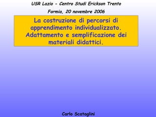 USR Lazio - Centro Studi Erickson Trento
Formia, 20 novembre 2006

La costruzione di percorsi di
apprendimento individualizzato.
Adattamento e semplificazione dei
materiali didattici.

Carlo Scataglini

 