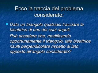 Ecco la traccia del problemaEcco la traccia del problema
considerato:considerato:
 Dato un triangolo qualsiasi tracciare laDato un triangolo qualsiasi tracciare la
bisettrice di uno dei suoi angoli.bisettrice di uno dei suoi angoli.
Può accadere che, modificandoPuò accadere che, modificando
opportunamente il triangolo, tale bisettriceopportunamente il triangolo, tale bisettrice
risulti perpendicolare rispetto al latorisulti perpendicolare rispetto al lato
opposto all’angolo considerato?opposto all’angolo considerato?
 