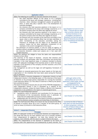 Application criteria
2.C.1. The following are qualified as executive directors of the issuer:
 the chief executive officers of the issuer or of a company
controlled by the issuer with strategic importance , including their
chairmen, when individual management powers are granted to
them, or when they play a specific role in the development of
business strategies;
 the directors who hold executive positions in the issuer or in a
company controlled by the issuer with strategic importance, or in
the parent company when the office also regards the issuer;
 the directors who hold executive positions in the issuer or in a
company controlled by the issuer with strategic importance, or in
the parent company when the office also regards the issuer;
 the directors who are members of the executive committee of the
issuer, when a chief executive officer has not been identified, or
when membership of the executive committee, taking the
frequency of meetings and the object of its resolutions into
account, means the de facto systematic involvement of its
members in the current management of the issuer.
The attribution of vicarious powers, or only for cases of urgency, to
directors without management powers does not in itself mean that they
are executive directors, unless such powers are in fact used with
notable frequency.
(see Chapters 5.4 and 5.5 of the
RCG – it should also be noted
that currently a director with
vicarious functions is not
envisaged in the Board of
Directors, and that the serving
Board of Directors has decided
not to reconstitute the Executive
Committee)
2.C.2. The directors are obliged to know the tasks and responsibilities
inherent to their office.
The chairman of the board of directors ensures that directors and
statutory auditors can participate, after their nomination and during their
mandate, in the most opportune ways, in initiatives intended to provide
them with adequate knowledge of the business sector in which the issuer
operates, of the dynamics of the company and their evolution, and of the
principles of correct
risk management as well as the legal and self-regulatory framework of
reference.
In the report on corporate governance the issuer reports on the type and
organisation of the initiatives that have taken place during the financial
year of reference.
(see Chapter 5.3 of the RCG)
2.C.3. The board of directors designates an independent director as lead
independent director in the following cases: (i) if the chairman of the board
of directors is the principal person responsible for running the business
(chief executive officer); (ii) if the office of chairman is filled by the person
who controls the issuer.
The board of directors of issuers who are part of the FTSE-Mib designates a
lead independent director if this is requested by a majority of the
independent directors, unless the board makes a different and reasoned
assessment, to be published in the report on corporate governance.
(although neither of the
eventualities set out in the
application criteria apply, the BoD
- as designated by the
independent Directors - has
appointed an LID - see Chapter
5.7, RCG)
2.C.4. The Lead Independent Director:
a) represents a point of reference and coordination for the issues and
contributions of the non-executive directors and, in particular, of
those that are independent pursuant to article 3 below;
b) collaborates with the chairman of the board of directors to guarantee
that the directors receive complete and timely flows of information.
(see Chapter 5.7 of the RCG)
2.C.5. The chief executive officer of an issuer (A) may not assume the office
of director of another issuer (B) is not a member of the same group, of
which an issuer (A) director is chief executive officer.
(currently the CEO of Telecom
Italia does not hold directorships
in other companies in which a
director of Telecom Italia is CEO;
see Table 2 of the RCG)
Article 3 – Independent Directors
Principles
3.P.1. An adequate number of non-executive directors are independent, in
the sense that they do not have relations such as to currently condition
their independence of judgement, nor have they recently had such
relations, even indirectly, with the issuer or subject linked to the issuer.
(see Chapter 5.6 of the RCG)
3.P.2. The independence of the directors is assessed by the board of
directors after their appointment and subsequently at yearly intervals. The
(see Chapter 5.6 of the RCG)
__________________________________________________________
Report on corporate governance and share ownership of Telecom Italia
Translation for the reader’s convenience only. In case of inconsistency, the Italian text will prevail
10
 