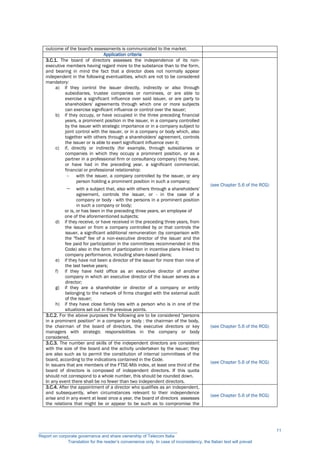 outcome of the board's assessments is communicated to the market.
Application criteria
3.C.1. The board of directors assesses the independence of its non-
executive members having regard more to the substance than to the form,
and bearing in mind the fact that a director does not normally appear
independent in the following eventualities, which are not to be considered
mandatory:
a) if they control the issuer directly, indirectly or also through
subsidiaries, trustee companies or nominees, or are able to
exercise a significant influence over said issuer, or are party to
shareholders' agreements through which one or more subjects
can exercise significant influence or control over the issuer;
b) if they occupy, or have occupied in the three preceding financial
years, a prominent position in the issuer, in a company controlled
by the issuer with strategic importance or in a company subject to
joint control with the issuer, or in a company or body which, also
together with others through a shareholders' agreement, controls
the issuer or is able to exert significant influence over it;
c) if, directly or indirectly (for example, through subsidiaries or
companies in which they occupy a prominent position, or as a
partner in a professional firm or consultancy company) they have,
or have had in the preceding year, a significant commercial,
financial or professional relationship:
 with the issuer, a company controlled by the issuer, or any
person holding a prominent position in such a company;
 with a subject that, also with others through a shareholders'
agreement, controls the issuer, or - in the case of a
company or body - with the persons in a prominent position
in such a company or body;
or is, or has been in the preceding three years, an employee of
one of the aforementioned subjects;
d) if they receive, or have received in the preceding three years, from
the issuer or from a company controlled by or that controls the
issuer, a significant additional remuneration (by comparison with
the "fixed" fee of a non-executive director of the issuer and the
fee paid for participation in the committees recommended in this
Code) also in the form of participation in incentive plans linked to
company performance, including share-based plans;
e) if they have not been a director of the issuer for more than nine of
the last twelve years;
f) if they have held office as an executive director of another
company in which an executive director of the issuer serves as a
director;
g) if they are a shareholder or director of a company or entity
belonging to the network of firms charged with the external audit
of the issuer;
h) if they have close family ties with a person who is in one of the
situations set out in the previous points.
(see Chapter 5.6 of the RCG)
3.C.2. For the above purposes the following are to be considered "persons
in a prominent position" in a company or body : the chairman of the body,
the chairman of the board of directors, the executive directors or key
managers with strategic responsibilities in the company or body
considered.
(see Chapter 5.6 of the RCG)
3.C.3. The number and skills of the independent directors are consistent
with the size of the board and the activity undertaken by the issuer; they
are also such as to permit the constitution of internal committees of the
board, according to the indications contained in the Code.
In issuers that are members of the FTSE-Mib index, at least one third of the
board of directors is composed of independent directors. If this quota
should not correspond to a whole number, this should be rounded down.
In any event there shall be no fewer than two independent directors.
(see Chapter 5.6 of the RCG)
3.C.4. After the appointment of a director who qualifies as an independent,
and subsequently, when circumstances relevant to their independence
arise and in any event at least once a year, the board of directors assesses
the relations that might be or appear to be such as to compromise the
(see Chapter 5.6 of the RCG)
__________________________________________________________
Report on corporate governance and share ownership of Telecom Italia
Translation for the reader’s convenience only. In case of inconsistency, the Italian text will prevail
11
 