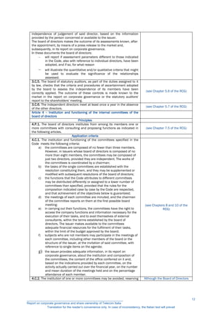 independence of judgement of said director, based on the information
provided by the person concerned or available to the issuer.
The board of directors makes the outcome of its assessments known, after
the appointment, by means of a press release to the market and,
subsequently, in its report on corporate governance.
In these documents the board of directors:
 will report if assessment parameters different to those indicated
in the Code, also with reference to individual directors, have been
adopted, and if so, for what reason
 will illustrate the quantitative and/or qualitative criteria that might
be used to evaluate the significance of the relationships
assessed.
3.C.5. The board of statutory auditors, as part of the duties assigned to it
by law, checks that the criteria and procedures of ascertainment adopted
by the board to assess the independence of its members have been
correctly applied. The outcome of these controls is made known to the
market in the report on corporate governance or the statutory auditors'
report to the shareholders' meeting.
(see Chapter 5.6 of the RCG)
3.C.6. The independent directors meet at least once a year in the absence
of the other directors.
(see Chapter 5.7 of the RCG)
Article 4 – Institution and functioning of the internal committees of the
board of directors
Principles
4.P.1. The board of directors institutes from among its members one or
more committees with consulting and proposing functions as indicated in
the following articles.
(see Chapter 7.5 of the RCG)
Application criteria
4.C.1. The institution and functioning of the committees specified in the
Code meets the following criteria:
a) the committees are composed of no fewer than three members.
However, in issuers whose board of directors is composed of no
more than eight members, the committees may be composed of
just two directors, provided they are independent. The works of
the committees is coordinated by a chairman;
b) the tasks of the single committees are established with the
resolution constituting them, and they may be supplemented or
modified with subsequent resolutions of the board of directors;
c) the functions that the Code attributes to different committees
may be distributed differently or assigned to a lower number of
committees than specified, provided that the rules for the
composition indicated case by case by the Code are respected,
and that achievement of the objectives below is guaranteed;
d) the meetings of each committee are minuted, and the chairman
of the committee reports on them at the first possible board
meeting;
e) in carrying out their functions, the committees have the right to
access the company functions and information necessary for the
execution of their tasks, and to avail themselves of external
consultants, within the terms established by the board of
directors. The issuer makes available to the committees
adequate financial resources for the fulfilment of their tasks,
within the limit of the budget approved by the board;
f) subjects who are not members may participate in the meetings of
each committee, including other members of the board or the
structure of the issuer, at the invitation of said committee, with
reference to single items on the agenda;
g) the issuer provides adequate information, in its report on
corporate governance, about the institution and composition of
the committees, the content of the office conferred on it and,
based on the indications provided by each committee, on the
activity actually carried out over the financial year, on the number
and mean duration of the meetings held and on the percentage
attendance of each member.
(see Chapters 8 and 10 of the
RCG)
4.C.2. The institution of one or more committees may be avoided, reserving Although the Board of Directors
__________________________________________________________
Report on corporate governance and share ownership of Telecom Italia
Translation for the reader’s convenience only. In case of inconsistency, the Italian text will prevail
12
 
