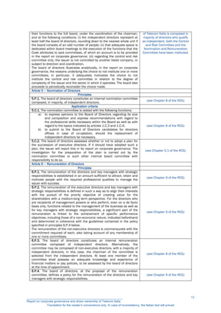 their functions to the full board, under the coordination of the chairman,
and at the following conditions: (i) the independent directors represent at
least half the board of directors, rounding down to the nearest whole unit if
the board consists of an odd number of people; (ii) that adequate space is
dedicated within board meetings to the execution of the functions that the
Code attributes to said committees, of which an account is to be provided
in the report on corporate governance; (iii) regarding the control and risk
committee only, the issuer is not controlled by another listed company, or
subject to direction and coordination.
The board of directors illustrates analytically, in the report on corporate
governance, the reasons underlying the choice to not institute one or more
committees; in particular, it adequately motivates the choice to not
institute the control and risk committee in relation to the degree of
complexity of the issuer and the sector in which it operates. The board also
proceeds to periodically reconsider the choice made.
of Telecom Italia is composed in
majority of directors who qualify
as independent, both the Control
and Risk Committee and the
Nomination and Remuneration
Committee have been instituted.
Article 5 – Nomination of Directors
Principles
5.P.1. The board of directors constitutes an internal nomination committee
composed, in majority, of independent directors.
(see Chapter 8 of the RCG)
Application criteria
5.C.1. The nomination committee is vested with the following functions:
a) to express opinions to the Board of Directors regarding its size
and composition and express recommendations with regard to
the professional skills necessary within the Board as well as with
regard to the topics indicated by articles 1.C.3 and 1.C.4;
b) to submit to the Board of Directors candidates for directors
offices in case of co-optation, should the replacement of
independent directors be necessary.
(see Chapter 8 of the RCG)
5.C.2. The board of directors assesses whether or not to adopt a plan for
the succession of executive directors. If it should have adopted such a
plan, the issuer will report this in its report on corporate governance. The
investigation for the preparation of the plan is carried out by the
nomination committee or such other internal board committee with
responsibility to do so.
(see Chapter 5.1 of the RCG)
Article 6 – Remuneration of Directors
Principles
6.P.1. The remuneration of the directors and key managers with strategic
responsibilities is established in an amount sufficient to attract, retain and
motivate people with the required professional qualities to manage the
issuer with success.
(see Chapter 9 of the RCG)
6.P.2. The remuneration of the executive directors and key managers with
strategic responsibilities is defined in such a way as to align their interests
with the pursuit of the priority objective of creating value for the
shareholders with a medium-long term perspective. For the directors who
are recipients of management powers or who perform, even on a de facto
basis only, functions related to the management of the business as well as
for key managers with strategic responsibilities, a significant part of the
remuneration is linked to the achievement of specific performance
objectives, including those of a non-economic nature, indicated beforehand
and determined in coherence with the guidelines contained in the policy
specified in principles 6.P.4 below.
The remuneration of the non-executive directors is commensurate with the
commitment required of each, also taking account of any membership of
one or more committees.
(see Chapter 9 of the RCG)
6.P.3. The board of directors constitutes an internal remuneration
committee composed of independent directors. Alternatively, the
committee may be composed of non-executive directors, with a majority of
independent directors; in this case, the chairman of the committee is
selected from the independent directors. At least one member of the
committee shall possess an adequate knowledge and experience of
financial matters or pay policies, to be assessed by the board of directors
at the time of appointment.
(see Chapter 8 of the RCG)
6.P.4. The board of directors, at the proposal of the remuneration
committee, defines a policy for the remuneration of the directors and key
managers with strategic responsibilities.
(see Chapter 9 of the RCG)
__________________________________________________________
Report on corporate governance and share ownership of Telecom Italia
Translation for the reader’s convenience only. In case of inconsistency, the Italian text will prevail
13
 