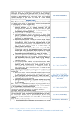 6.P.5. The issuer, on the occasion of the cessation of office and/or
termination of relations with an executive director or general manager,
makes known, at the outcome of the internal processes that lead to the
attribution or acknowledgement of indemnities and/or other benefits,
detailed information in this regard, by means of a press release
disseminated to the market.
(see Chapter 9 of the RCG)
Application criteria
6.C.1. The remuneration policy for executive directors or directors vested
with special offices defines the guidelines with reference to the issues and
in coherence with the criteria indicated below
a) the fixed component and the variable component are adequately
balanced according to the strategic objectives and risk
management policy of the issuer, also taking account of the sector
of activity in which it operates and the characteristics of the
business activity actually carried out;
b) maximum limits are set for the variable components;
c) the fixed component is sufficient to remunerate the service of the
director in the eventuality that the variable component should not
be paid due to non-achievement of the performance objectives
indicated by the board of directors;
d) the performance objectives - namely the economic results and any
other specific objectives to which payment of the variable
components is linked (including the objectives defined for the
share-based remuneration plans) - are predetermined, measurable,
and linked to the creation of value for the shareholders in a
medium-long term perspective;
e) payment of a major portion of the variable component of the
remuneration is deferred by an adequate period of time after the
moment of its accrual; the measure of said portion and the duration
of the deferment shall be coherent with the characteristics of the
business activity undertaken and with the related risk profiles;
(see Chapter 9 of the RCG)
f) contractual agreements are provided that enable the company to
require the repayment, whole or in part, of variable components of
the remuneration paid (or to retain sums that are deferred),
determined based on data that are subsequently found to be
manifestly incorrect;
(see Chapter 9 of the RCG)
g) any compensation that might be envisaged for termination of the
directorship shall be defined in such a way that its total amount
does not exceed a certain sum or certain number of years of
remuneration. Said compensation is not paid if the termination of
the directorship is due to the achievement of results that are
objectively inadequate.
(see Chapter 9 of the RCG)
6.C.2. In preparing share-based remuneration plans, the board of directors
ensures that:
a) the shares, options and every other right assigned to the directors
to acquire shares or be remunerated based on the trend in the
share price have an average vesting period of at least three years;
b) the vesting referred to in point a) is subject to predetermined and
measurable performance objectives;
c) the directors maintain a quota of the shares allocated or acquired
through the exercise of the rights referred in point a) until the end
of their mandate.
(see Chapter 9 of the RCG)
Currently only the Chief Executive
Officer is the beneficiary of stock
option plans.
6.C.3. Criteria 6.C.1 and 6.C.2 apply, insofar as they are compatible, also to
the determination - by the bodies delegated to do this - of the remuneration
of key managers with strategic responsibilities.
The incentive mechanisms of the head of the internal audit function and
the executive responsible for preparing the corporate accounting
documents reflects the tasks assigned to them.
(see Chapter 9 of the RCG)
6.C.4. The remuneration of the non-executive directors is not - unless for a
non-significant part - linked to the economic results achieved by the issuer.
The non-executive directors are not the beneficiaries of share-based
remuneration plans, unless decided, with reasoning, by the shareholders'
meeting.
(see Chapter 9 of the RCG)
6.C.5. The Remuneration Committee:
 periodically evaluate the adequacy, overall consistency and actual
(see Chapters 8 - 9 of the RCG)
__________________________________________________________
Report on corporate governance and share ownership of Telecom Italia
Translation for the reader’s convenience only. In case of inconsistency, the Italian text will prevail
14
 