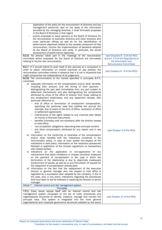 application of the policy for the remuneration of directors and key
management personnel, also on the basis of the information
provided by the managing directors; it shall formulate proposals
to the Board of Directors in that regard
 submit proposals or issue opinions to the Board of Directors for
the remuneration of executive directors and other directors who
cover particular offices as well as for the identification of
performance objectives related to the variable component of that
remuneration; monitor the implementation of decisions adopted
by the Board of Directors and verify, in particular, the actual
achievement of performance objectives.
6.C.6. No director takes part in the meetings of the remuneration
committee where proposals for the board of directors are formulated
relating to his/her own remuneration.
(see Chapters 8 - 9 of the RCG
and art. 2.4 of the Regulations of
the Nomination and
Remuneration Committee)
6.C.7. If it should intend to avail itself of the services of a consultant in
order to obtain information on market practices on pay policies, the
remuneration committee checks in advance that it is not in situations that
might compromise the independence of its judgement.
(see Chapters 8 - 9 of the RCG)
6.C.8. The communication to the market specified in principles 6.P.5.
comprises:
a) adequate information on the compensation and/or other benefits,
including their amount, and the timing of their payment -
distinguishing the part paid immediately from any part subject to
deferment mechanisms, and also distinguishing the components
attributed by virtue of the office of director from those relating to
any employment relationship, and any repayment clauses, with
particular reference to:
 end of office or termination of employment compensation,
specifying the particular case that justifies the accrual (for
example, due to expiry of the term of office, revocation of office
or settlement agreement);
 maintenance of the rights related to any incentive plan based
on money or financial instruments.
 benefits (monetary and non-monetary) after the director ceases
to hold office;
 non-competition obligations, describing their principal content;
 any other compensation attributed for any reason and in any
form;
b) information on the conformity or otherwise of the compensation
and/or other benefits with the indications contained in the
remuneration policy, in case of even partial non-respect of the
indications in said policy, information on the resolution procedures
followed in application of the Consob regulations on transactions
with related parties;
c) indications on the application or non-application of any
mechanisms that place limitations or impose corrective measures
on the payment of compensation in the case in which the
termination of the relationship is due to objectively inadequate
achievement of results, as well as on any formulation of request for
the repayment of compensation already paid;
d) information on the fact that the replacement of the executive
director or general manager who has ceased to hold office is
regulated by a succession plan adopted by the company, if this is
the case, and, in any event, indications regarding the procedures
that have been or will be followed in replacing the director or senior
manager.
(see Chapter 9 of the RCG)
Article 7 – Internal control and risk management system
Principles
7.P.1. Every issuer equips itself with an internal control and risk
management system composed of the set of rules, procedures and
organisational structures to identify, measure, manage and monitor the
principal risks. This system is integrated into the more general
organisational and corporate governance structures adopted by the issuer
(see Chapter 11 of the RCG)
__________________________________________________________
Report on corporate governance and share ownership of Telecom Italia
Translation for the reader’s convenience only. In case of inconsistency, the Italian text will prevail
15
 