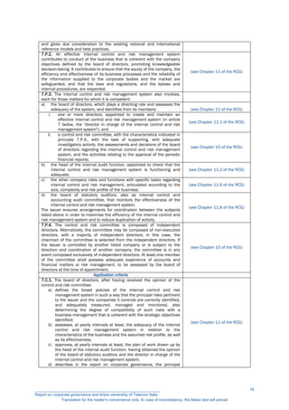 and gives due consideration to the existing national and international
reference models and best practices.
7.P.2. An effective internal control and risk management system
contributes to conduct of the business that is coherent with the company
objectives defined by the board of directors, promoting knowledgeable
decision-taking. It contributes to ensure that the equity of the company, the
efficiency and effectiveness of its business processes and the reliability of
the information supplied to the corporate bodies and the market are
safeguarded, and that the laws and regulations, and the bylaws and
internal procedures, are respected.
(see Chapter 11 of the RCG)
7.P.3. The internal control and risk management system also involves,
each for those matters for which it is competent:
a) the board of directors, which plays a directing role and assesses the
adequacy of the system, and identifies from its members: (see Chapter 11 of the RCG)
i. one or more directors, appointed to create and maintain an
effective internal control and risk management system (in article
7 below, the "director in charge of the internal control and risk
management system"), and
(see Chapter 11.1 of the RCG)
ii. a control and risk committee, with the characteristics indicated in
principle 7.P.4., with the task of supporting, with adequate
investigatory activity, the assessments and decisions of the board
of directors regarding the internal control and risk management
system, and the activities relating to the approval of the periodic
financial reports;
(see Chapter 10 of the RCG)
b) the head of the internal audit function, appointed to check that the
internal control and risk management system is functioning and
adequate;
(see Chapter 11.2 of the RCG)
c) the other company roles and functions with specific tasks regarding
internal control and risk management, articulated according to the
size, complexity and risk profile of the business;
(see Chapter 11.6 of the RCG)
d) the board of statutory auditors, also as internal control and
accounting audit committee, that monitors the effectiveness of the
internal control and risk management system.
The issuer ensures arrangements for coordination between the subjects
listed above in order to maximise the efficiency of the internal control and
risk management system and to reduce duplication of activity.
(see Chapter 11.6 of the RCG)
7.P.4. The control and risk committee is composed of independent
directors. Alternatively, the committee may be composed of non-executive
directors, with a majority of independent directors; in this case, the
chairman of the committee is selected from the independent directors. If
the issuer is controlled by another listed company or is subject to the
direction and coordination of another company, the committee is in any
event composed exclusively of independent directors. At least one member
of the committee shall possess adequate experience of accounts and
financial matters or risk management, to be assessed by the board of
directors at the time of appointment.
(see Chapter 10 of the RCG)
Application criteria
7.C.1. The board of directors, after having received the opinion of the
control and risk committee:
a) defines the broad policies of the internal control and risk
management system in such a way that the principal risks pertinent
to the issuer and the companies it controls are correctly identified,
and adequately measured, managed and monitored, also
determining the degree of compatibility of such risks with a
business management that is coherent with the strategic objectives
identified;
b) assesses, at yearly intervals at least, the adequacy of the internal
control and risk management system in relation to the
characteristics of the business and the assumed risk profile, as well
as its effectiveness;
c) approves, at yearly intervals at least, the plan of work drawn up by
the head of the internal audit function, having obtained the opinion
of the board of statutory auditors and the director in charge of the
internal control and risk management system;
d) describes in the report on corporate governance, the principal
(see Chapter 11 of the RCG)
__________________________________________________________
Report on corporate governance and share ownership of Telecom Italia
Translation for the reader’s convenience only. In case of inconsistency, the Italian text will prevail
16
 