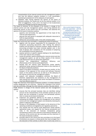characteristics of the internal control and risk management system
and how the different subjects involved in it are coordinated,
expressing its assessment of the adequacy of said system;
e) assesses, after having obtained the opinion of the board of
statutory auditors, the results set out by the external auditor in its
letter of suggestions, if any, and in its report on the fundamental
issues that emerged during the external audit.
The board of directors, at the proposal of the director in charge of the
internal control and risk management system, and having obtained the
favourable opinion of the control and risk committee, and obtained the
opinion of the board of statutory auditors:
 appoints and terminates the appointment of the head of the
internal audit department;
 assures that said person is equipped with adequate resources to
fulfil its responsibilities;
 defines the remuneration paid, in line with company policy.
(the current head of internal
audit was appointed – with the
involvement of all the
components specified in the
Corporate Governance Code –
according to the process
summarised in Chapter 11.2 of
the RCG)
7.C.2. The control and risk committee, in assisting the board of directors:
a. together with the person responsible for the preparation of the
company's accounting documents, after hearing the external
auditors and the Board of statutory auditors, assess whether the
accounting principles have been correctly applied, and, in the
case of groups, their consistency for the purposes of preparing
the consolidated financial statements;
b. express opinions on specific aspects relating to the identification
of the main risks for the company;
c. review the periodic reports evaluating the internal control and risk
management system, as well as those reports of the internal
audit department that are particularly significant;
d. monitor the independence, adequacy, efficiency and
effectiveness of the internal audit department;
e. request that the internal audit department review specific
operational areas, giving simultaneous notice to the chairman of
the Board of Statutory Auditors;
f. report to the Board of Directors, at least every six months, on the
occasion of the approval of the annual and half-year financial
report, on the activity carried out, as well as on the adequacy of
the internal control and risk management system;
g. support, with adequate investigatory activities, the Board of
Directors' assessments and decisions on the management of
risks arising from detrimental facts which the Board of Directors
may have become aware of.
(see Chapter 10 of the RCG)
7.C.3. The chairman of the board of statutory auditors, or another statutory
auditor designated by the chairman, attends the meetings of the control
and risk committee, although the other statutory auditors may also attend.
(see Chapter 10 of the RCG)
7.C.4. Director in charge of the internal control and risk management
system:
a) ensures that the principal business risks are identified, taking
account of the characteristics of the activities carried out by the
issuer and the companies it controls, and periodically submits
them to review by the board of directors;
b) implement the guidelines defined by the board of directors,
overseeing the design, creation and management of the internal
control and risk management system and constantly checking the
system’s adequacy and efficacy;
c) focuses on the adaptation of said system to the dynamics of the
operating conditions and legislative and regulatory panorama;
d) may request that the internal audit department review specific
operational areas, and respect for the internal procedures and
rules in the execution of business transactions giving
simultaneous notice to the chairman of the board of directors, the
chairman of the control and risk committee and the chairman of
the board of statutory auditors;
e) promptly refers to the control and risk committee (or to the board
of directors) any issues or critical points that have emerged from
the execution of their activity or which have in some way come to
(see Chapter 11.1 of the RCG)
__________________________________________________________
Report on corporate governance and share ownership of Telecom Italia
Translation for the reader’s convenience only. In case of inconsistency, the Italian text will prevail
17
 