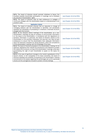 9.P.1. The board of directors should promote initiatives to favour the
broadest possible shareholder participation in meetings, and to facilitate
the exercise of shareholders’ rights.
(see Chapter 16 of the RCG)
9.P.2. The board of directors uses its best endeavours to instigate a
continuous dialogue with the shareholders based on understanding of one
another's roles.
(see Chapter 16 of the RCG)
Application criteria
9.C.1. The board of directors ensures that an executive in charge of
managing relations with the shareholders is identified, and periodically
assesses the advisability of proceeding to constitute a business structure
charged with this function.
(see Chapter 15 of the RCG)
9.C.2. All the directors attend meetings of the shareholders, as a rule.
Shareholders' meetings are also an occasion to communicate information
on the issuer to the shareholders, in compliance with the regulations on
sensitive information. In particular, the board of directors reports to the
shareholders on the activities undertaken and planned, and uses its best
endeavours to ensure that the shareholders have adequate information
about the elements necessary for taking decisions, within the competence
of the shareholders' meeting, with full knowledge of the facts.
(see Chapter 16 of the RCG)
9.C.3. The board of directors proposes to the shareholders' meeting, for its
approval, regulations that indicate the procedures to be followed to enable
the orderly and functional running of the shareholders' meetings, while also
guaranteeing the right of each shareholder to speak on the topics for
debate.
(see Chapter 16 of the RCG)
9.C.4. In the case of significant changes to the market capitalisation of the
issuer's shares, or the composition of its share ownership, the board of
directors assesses the suitability of proposing to the shareholders' meeting
amendments to the bylaws regarding the percentages set out for exercising
shares and the prerogatives included to protect minority holdings.
(see Chapter 16 of the RCG)
__________________________________________________________
Report on corporate governance and share ownership of Telecom Italia
Translation for the reader’s convenience only. In case of inconsistency, the Italian text will prevail
19
 