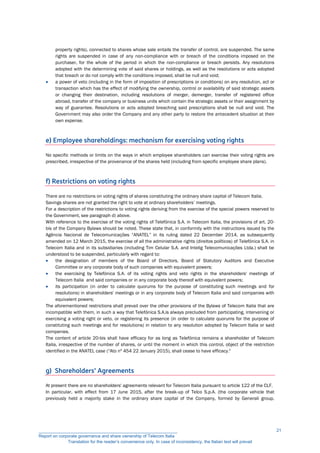 property rights), connected to shares whose sale entails the transfer of control, are suspended. The same
rights are suspended in case of any non-compliance with or breach of the conditions imposed on the
purchaser, for the whole of the period in which the non-compliance or breach persists. Any resolutions
adopted with the determining vote of said shares or holdings, as well as the resolutions or acts adopted
that breach or do not comply with the conditions imposed, shall be null and void;
 a power of veto (including in the form of imposition of prescriptions or conditions) on any resolution, act or
transaction which has the effect of modifying the ownership, control or availability of said strategic assets
or changing their destination, including resolutions of merger, demerger, transfer of registered office
abroad, transfer of the company or business units which contain the strategic assets or their assignment by
way of guarantee. Resolutions or acts adopted breaching said prescriptions shall be null and void. The
Government may also order the Company and any other party to restore the antecedent situation at their
own expense.
e) Employee shareholdings: mechanism for exercising voting rights
No specific methods or limits on the ways in which employee shareholders can exercise their voting rights are
prescribed, irrespective of the provenance of the shares held (including from specific employee share plans).
f) Restrictions on voting rights
There are no restrictions on voting rights of shares constituting the ordinary share capital of Telecom Italia.
Savings shares are not granted the right to vote at ordinary shareholders’ meetings.
For a description of the restrictions to voting rights deriving from the exercise of the special powers reserved to
the Government, see paragraph d) above.
With reference to the exercise of the voting rights of Telefónica S.A. in Telecom Italia, the provisions of art. 20-
bis of the Company Bylaws should be noted. These state that, in conformity with the instructions issued by the
Agência Nacional de Telecomunicações “ANATEL” in its ruling dated 22 December 2014, as subsequently
amended on 12 March 2015, the exercise of all the administrative rights (direitos políticos) of Telefónica S.A. in
Telecom Italia and in its subsidiaries (including Tim Celular S.A. and Intelig Telecomunicações Ltda.) shall be
understood to be suspended, particularly with regard to:
 the designation of members of the Board of Directors, Board of Statutory Auditors and Executive
Committee or any corporate body of such companies with equivalent powers;
 the exercising by Telefónica S.A. of its voting rights and veto rights in the shareholders' meetings of
Telecom Italia and said companies or in any corporate body thereof with equivalent powers;
 its participation (in order to calculate quorums for the purpose of constituting such meetings and for
resolutions) in shareholders' meetings or in any corporate body of Telecom Italia and said companies with
equivalent powers;
The aforementioned restrictions shall prevail over the other provisions of the Bylaws of Telecom Italia that are
incompatible with them, in such a way that Telefónica S.A.is always precluded from participating, intervening or
exercising a voting right or veto, or registering its presence (in order to calculate quorums for the purpose of
constituting such meetings and for resolutions) in relation to any resolution adopted by Telecom Italia or said
companies.
The content of article 20-bis shall have efficacy for as long as Telefónica remains a shareholder of Telecom
Italia, irrespective of the number of shares, or until the moment in which this control, object of the restriction
identified in the ANATEL case (“Ato nº 454 22 January 2015), shall cease to have efficacy."
g) Shareholders’ Agreements
At present there are no shareholders' agreements relevant for Telecom Italia pursuant to article 122 of the CLF.
In particular, with effect from 17 June 2015, after the break-up of Telco S.p.A. (the corporate vehicle that
previously held a majority stake in the ordinary share capital of the Company, formed by Generali group,
__________________________________________________________
Report on corporate governance and share ownership of Telecom Italia
Translation for the reader’s convenience only. In case of inconsistency, the Italian text will prevail
21
 