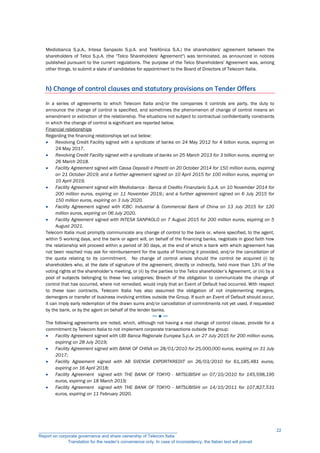 Mediobanca S.p.A., Intesa Sanpaolo S.p.A. and Telefónica S.A.) the shareholders' agreement between the
shareholders of Telco S.p.A. (the "Telco Shareholders' Agreement") was terminated, as announced in notices
published pursuant to the current regulations. The purpose of the Telco Shareholders' Agreement was, among
other things, to submit a slate of candidates for appointment to the Board of Directors of Telecom Italia.
h) Change of control clauses and statutory provisions on Tender Offers
In a series of agreements to which Telecom Italia and/or the companies it controls are party, the duty to
announce the change of control is specified, and sometimes the phenomenon of change of control means an
amendment or extinction of the relationship. The situations not subject to contractual confidentiality constraints
in which the change of control is significant are reported below.
Financial relationships
Regarding the financing relationships set out below:
 Revolving Credit Facility signed with a syndicate of banks on 24 May 2012 for 4 billion euros, expiring on
24 May 2017.
 Revolving Credit Facility signed with a syndicate of banks on 25 March 2013 for 3 billion euros, expiring on
26 March 2018.
 Facility Agreement signed with Cassa Depositi e Prestiti on 20 October 2014 for 150 million euros, expiring
on 21 October 2019; and a further agreement signed on 10 April 2015 for 100 million euros, expiring on
10 April 2019.
 Facility Agreement signed with Mediobanca - Banca di Credito Finanziario S.p.A. on 10 November 2014 for
200 million euros, expiring on 11 November 2019.; and a further agreement signed on 6 July 2015 for
150 million euros, expiring on 3 July 2020.
 Facility Agreement signed with ICBC- Industrial & Commercial Bank of China on 13 July 2015 for 120
million euros, expiring on 06 July 2020.
 Facility Agreement signed with INTESA SANPAOLO on 7 August 2015 for 200 million euros, expiring on 5
August 2021.
Telecom Italia must promptly communicate any change of control to the bank or, where specified, to the agent,
within 5 working days, and the bank or agent will, on behalf of the financing banks, negotiate in good faith how
the relationship will proceed within a period of 30 days, at the end of which a bank with which agreement has
not been reached may ask for reimbursement for the quota of financing it provided, and/or the cancellation of
the quota relating to its commitment. No change of control arises should the control be acquired (i) by
shareholders who, at the date of signature of the agreement, directly or indirectly, held more than 13% of the
voting rights at the shareholder’s meeting, or (ii) by the parties to the Telco shareholder’s Agreement, or (iii) by a
pool of subjects belonging to these two categories; Breach of the obligation to communicate the change of
control that has occurred, where not remedied, would imply that an Event of Default had occurred. With respect
to these loan contracts, Telecom Italia has also assumed the obligation of not implementing mergers,
demergers or transfer of business involving entities outside the Group. If such an Event of Default should occur,
it can imply early redemption of the drawn sums and/or cancellation of commitments not yet used, if requested
by the bank, or by the agent on behalf of the lender banks.
─ ● ─
The following agreements are noted, which, although not having a real change of control clause, provide for a
commitment by Telecom Italia to not implement corporate transactions outside the group:
 Facility Agreement signed with UBI Banca Regionale Europea S.p.A. on 27 July 2015 for 200 million euros,
expiring on 28 July 2019;
 Facility Agreement signed with BANK OF CHINA on 28/01/2010 for 25,000,000 euros, expiring on 31 July
2017;
 Facility Agreement signed with AB SVENSK EXPORTKREDIT on 26/03/2010 for 61,185,481 euros,
expiring on 16 April 2018;
 Facility Agreement signed with THE BANK OF TOKYO - MITSUBISHI on 07/10/2010 for 145,598,195
euros, expiring on 18 March 2019;
 Facility Agreement signed with THE BANK OF TOKYO - MITSUBISHI on 14/10/2011 for 107,827,531
euros, expiring on 11 February 2020.
__________________________________________________________
Report on corporate governance and share ownership of Telecom Italia
Translation for the reader’s convenience only. In case of inconsistency, the Italian text will prevail
22
 