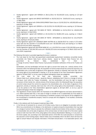  Facility Agreement signed with NORDEA on 28/11/2011 for 59,339,525 euros, expiring on 23 April
2020.
 Facility Agreement signed with BANCO SANTANDER on 26/04/2012 for 29,654,910 euros, expiring on
11 May 2020.
 Facility Agreement signed with CHINA DEVELOPMENT Bank Corp on 23/05/2012 for 140,000,000 euros,
expiring on 23 May 2022.
 Facility Agreement signed with NORDEA on 30/10/2012 for 60,360,263 euros, expiring on 19 February
2021.
 Facility Agreement signed with THE BANK OF TOKYO - MITSUBISHI on 24/01/2013 for 136,810,201
euros, expiring on 13 April 2021.
 Facility Agreement signed with NORDEA on 25/10/2013 for 99,863,345 euros, expiring on 2 March
2022.
 Facility Agreement signed with THE BANK OF TOKYO - MITSUBISHI on 28/02/2014 for 151,579,675
euros, expiring on 20 January 2022.
 Facility Agreement signed with UNICREDIT BANK AUSTRIA AG on 28/09/2015 for a total of 174 million
euros split into two tranches of 113,500,000 euros and 60.500.000 euros and expiring on 31 March
2023 and 30 June 2024, respectively.
 Facility Agreement signed with DEUTSCHE BANK AG on 1/10/2015 for a total of 193,162,936 euros split
into two tranches of 102,344,783 euros and 90,818,153 euros and expiring on 31 March 2023 and 30
June 2024, respectively.
─ ● ─
The following information is provided regarding the bonds in existence:
 The trust deed for the fixed rate guaranteed subordinated equity-linked mandatory convertible bonds,
convertible into Telecom Italia S.p.A. ordinary shares, issued by Telecom Italia Finance S.A. and
guaranteed by Telecom Italia, established that if there is
a change of control, Telecom Italia Finance must provide immediate notification of this to the Trustee and
the
bondholders, and the bondholders will have the right to convert their bonds into ordinary shares of the
Guarantor within the following 60 days. No acquisition of control arises should the control be acquired (i) by
shareholders who, at the date of signature of the agreement, directly or indirectly, held more than 13% of
the voting rights at the shareholder’s meeting, or (ii) by the parties to the Telco shareholder’s Agreement
signed on 28 April 2007, or (iii) by a pool of subjects belonging to these two categories;
 The trust deed for the fixed rate equity-linked bonds, convertible into
Telecom Italia S.p.A. ordinary shares, issued by Telecom, establishes that if there is a change of control,
the Issuer must notify the Trustee immediately, and the bondholders will have the right to request
conversion of their bonds into ordinary shares of the Company within the following 60 days. No acquisition
of control arises should the control be acquired (i) by shareholders who, at the date of signature of the
agreement, directly or indirectly, held more than 13% of the voting rights at the shareholder’s meeting, or
(ii) by the parties to the Telco shareholder’s Agreement signed on 28 April 2007, or (iii) by a pool of
subjects belonging to these two categories;
 The regulations of loans issued within the framework of the EMTN Programme and loans denominated in
U.S. dollars typically state that, in the case of merger or transfer of all or substantially all of the assets of
the issuing company or surety, the incorporating or transferee company must assume all the obligations of
the incorporated or transferred company. Failure to comply with this obligation, if not rectified, constitutes
an event of default.
─ ● ─
Finally, in the relations with the European Investment Bank (EIB).
 in the first set of contracts for an amount of 0.9 billion euros, there is an obligation to promptly notify the
EIB of any amendments to the Bylaws or the distribution of capital among the shareholders that may lead
to a change of control. Failure to provide this notification entails the termination of the contract. In addition,
if a shareholder who at the date of signature of the contract does not hold at least 2% of the share capital
comes to hold more than 50% of the voting rights at the ordinary Shareholders' Meeting, or in any event, of
the share capital, and, according to the reasonable opinion of the EIB, this could prejudice or compromise
the execution of the funding project, Telecom Italia must immediately inform the Bank which will have the
right to consult Telecom and request information. If the Bank should deem, in its reasonable opinion, that
__________________________________________________________
Report on corporate governance and share ownership of Telecom Italia
Translation for the reader’s convenience only. In case of inconsistency, the Italian text will prevail
23
 