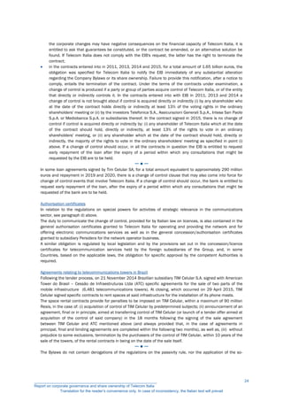 the corporate changes may have negative consequences on the financial capacity of Telecom Italia, it is
entitled to ask that guarantees be constituted, or the contract be amended, or an alternative solution be
found. If Telecom Italia does not comply with the EIB's request, the latter has the right to terminate the
contract;
 in the contracts entered into in 2011, 2013, 2014 and 2015, for a total amount of 1.65 billion euros, the
obligation was specified for Telecom Italia to notify the EIB immediately of any substantial alteration
regarding the Company Bylaws or its share ownership. Failure to provide this notification, after a notice to
comply, entails the termination of the contract. Under the terms of the contracts under examination, a
change of control is produced if a party or group of parties acquire control of Telecom Italia, or of the entity
that directly or indirectly controls it. In the contracts entered into with EIB in 2011, 2013 and 2014 a
change of control is not brought about if control is acquired directly or indirectly (i) by any shareholder who
at the date of the contract holds directly or indirectly at least 13% of the voting rights in the ordinary
shareholders' meeting or (ii) by the investors Telefonica S.A., Assicurazioni Generali S.p.A., Intesa San Paolo
S.p.A. or Mediobanca S.p.A. or subsidiaries thereof. In the contract signed in 2015, there is no change of
control if control is acquired directly or indirectly by: (i) any shareholder of Telecom Italia which at the date
of the contract should hold, directly or indirectly, at least 13% of the rights to vote in an ordinary
shareholders' meeting, or (ii) any shareholder which at the date of the contract should hold, directly or
indirectly, the majority of the rights to vote in the ordinary shareholders' meeting as specified in point (i)
above. If a change of control should occur, in all the contracts in question the EIB is entitled to request
early repayment of the loan after the expiry of a period within which any consultations that might be
requested by the EIB are to be held.
─ ● ─
In some loan agreements signed by Tim Celular SA, for a total amount equivalent to approximately 290 million
euros and repayment in 2019 and 2020, there is a change of control clause that may also come into force for
change of control events that involve Telecom Italia. If a change of control should occur, the bank is entitled to
request early repayment of the loan, after the expiry of a period within which any consultations that might be
requested of the bank are to be held.
Authorisation certificates
In relation to the regulations on special powers for activities of strategic relevance in the communications
sector, see paragraph d) above.
The duty to communicate the change of control, provided for by Italian law on licences, is also contained in the
general authorisation certificates granted to Telecom Italia for operating and providing the network and for
offering electronic communications services as well as in the general concession/authorisation certificates
granted to subsidiary Persidera for the network operator business.
A similar obligation is regulated by local legislation and by the provisions set out in the concession/licence
certificates for telecommunication services held by the foreign subsidiaries of the Group, and, in some
Countries, based on the applicable laws, the obligation for specific approval by the competent Authorities is
required.
Agreements relating to telecommunications towers in Brazil
Following the tender process, on 21 November 2014 Brazilian subsidiary TIM Celular S.A. signed with American
Tower do Brasil – Cessão de Infraestruturas Ltda (ATC) specific agreements for the sale of two parts of the
mobile infrastructure (6,481 telecommunications towers). At closing, which occurred on 29 April 2015, TIM
Celular signed specific contracts to rent spaces at said infrastructure for the installation of its phone masts.
The space rental contracts provide for penalties to be imposed on TIM Celular, within a maximum of 90 million
Reais, in the case of: (i) acquisition of control of TIM Celular by predetermined subjects; (ii) announcement of an
agreement, final or in principle, aimed at transferring control of TIM Celular (or launch of a tender offer aimed at
acquisition of the control of said company) in the 18 months following the signing of the sale agreement
between TIM Celular and ATC mentioned above (and always provided that, in the case of agreements in
principal, final and binding agreements are completed within the following two months), as well as, (iii) without
prejudice to some exclusions, termination by the purchasers of the control of TIM Celular, within 10 years of the
sale of the towers, of the rental contracts in being on the date of the sale itself.
─ ● ─
The Bylaws do not contain derogations of the regulations on the passivity rule, nor the application of the so-
__________________________________________________________
Report on corporate governance and share ownership of Telecom Italia
Translation for the reader’s convenience only. In case of inconsistency, the Italian text will prevail
24
 