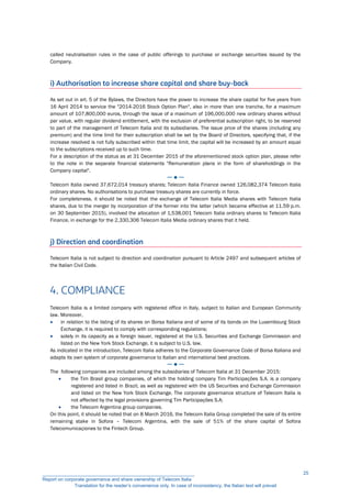called neutralisation rules in the case of public offerings to purchase or exchange securities issued by the
Company.
i) Authorisation to increase share capital and share buy-back
As set out in art. 5 of the Bylaws, the Directors have the power to increase the share capital for five years from
16 April 2014 to service the "2014-2016 Stock Option Plan", also in more than one tranche, for a maximum
amount of 107,800,000 euros, through the issue of a maximum of 196,000,000 new ordinary shares without
par value, with regular dividend entitlement, with the exclusion of preferential subscription right, to be reserved
to part of the management of Telecom Italia and its subsidiaries. The issue price of the shares (including any
premium) and the time limit for their subscription shall be set by the Board of Directors, specifying that, if the
increase resolved is not fully subscribed within that time limit, the capital will be increased by an amount equal
to the subscriptions received up to such time.
For a description of the status as at 31 December 2015 of the aforementioned stock option plan, please refer
to the note in the separate financial statements "Remuneration plans in the form of shareholdings in the
Company capital".
─ ● ─
Telecom Italia owned 37,672,014 treasury shares; Telecom Italia Finance owned 126,082,374 Telecom Italia
ordinary shares. No authorisations to purchase treasury shares are currently in force.
For completeness, it should be noted that the exchange of Telecom Italia Media shares with Telecom Italia
shares, due to the merger by incorporation of the former into the latter (which became effective at 11.59 p.m.
on 30 September 2015), involved the allocation of 1,538,001 Telecom Italia ordinary shares to Telecom Italia
Finance, in exchange for the 2,330,306 Telecom Italia Media ordinary shares that it held.
j) Direction and coordination
Telecom Italia is not subject to direction and coordination pursuant to Article 2497 and subsequent articles of
the Italian Civil Code.
4. COMPLIANCE
Telecom Italia is a limited company with registered office in Italy, subject to Italian and European Community
law. Moreover,
 in relation to the listing of its shares on Borsa Italiana and of some of its bonds on the Luxembourg Stock
Exchange, it is required to comply with corresponding regulations;
 solely in its capacity as a foreign issuer, registered at the U.S. Securities and Exchange Commission and
listed on the New York Stock Exchange, it is subject to U.S. law.
As indicated in the introduction, Telecom Italia adheres to the Corporate Governance Code of Borsa Italiana and
adapts its own system of corporate governance to Italian and international best practices.
─ ● ─
The following companies are included among the subsidiaries of Telecom Italia at 31 December 2015:
 the Tim Brasil group companies, of which the holding company Tim Participações S.A. is a company
registered and listed in Brazil, as well as registered with the US Securities and Exchange Commission
and listed on the New York Stock Exchange. The corporate governance structure of Telecom Italia is
not affected by the legal provisions governing Tim Participações S.A;
 the Telecom Argentina group companies.
On this point, it should be noted that on 8 March 2016, the Telecom Italia Group completed the sale of its entire
remaining stake in Sofora – Telecom Argentina, with the sale of 51% of the share capital of Sofora
Telecomunicaçiones to the Fintech Group.
__________________________________________________________
Report on corporate governance and share ownership of Telecom Italia
Translation for the reader’s convenience only. In case of inconsistency, the Italian text will prevail
25
 