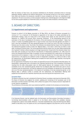 After the breakup of Telco S.p.A., the provisions established by the Brazilian authorities aimed at ensuring
separation between Telefónica and Telecom Italia groups in the business carried out in the country, ceased to
have effect and therefore the procedures intended to ensure compliance with them are understood to be
obsolescent. The same occurred to a similar procedure relating to the undertakings given to the Argentine CNDC
for the same purpose adopted on 4 November 2010, as a result of the sales transaction mentioned above.
5. BOARD OF DIRECTORS
5.1 Appointment and replacement
Pursuant to article 9 of the Bylaws (amended on 20 May 2015), the Board of Directors (composed of a
minimum of 7 to a maximum of 19 Directors) is appointed on the basis of the slates submitted by the
shareholders holding a total of at least 0.5% of the ordinary share capital (as also confirmed by Consob
Resolution no. 19499 of 28 January 2016, containing “Publication of the shareholding required for the
submission of the lists of candidates for the election of the administrative and control bodies”). Slates that
contain a number of candidates greater than or equal to three must ensure that both genders are present, in
such a way that candidates of the less represented gender are at least one third of the total, rounding any
fractions up to the whole number. Two thirds of the directors to be elected shall be chosen from the slate which
has obtained the greatest number of votes (the "Majority Slate"), in the order in which they are listed on said
slate, rounding any fractions down. The remaining Directors shall be chosen from the other slates proportionally
(the "quotients" method), without prejudice to the legal requirements. At least half of the directors chosen from
each slate (with rounding up) must fulfil the requirements of independence specified in art. 148 of the CLF
and/or the Corporate Governance Code. If necessary, the last names elected from a slate that do not fulfil these
requirements will be replaced, in order, by the first of those not elected from the same slate who fulfil said
requirements; in the absence of a sufficient number of independent candidates in a slate to be able to make
the replacements, the Shareholders' Meeting shall complete the board with the legal majorities, ensuring that
the requirement is fulfilled.
For the appointment of Directors, for any reason not appointed pursuant to the procedure described above, the
Shareholders’ meeting shall vote on the basis of the majorities required by law. If the composition of the board
resulting from the slate voting system does not reflect gender balance, the necessary number of the last
candidates of the more represented gender elected from the Majority Slate shall forfeit their post to ensure
compliance with this requirement, and shall be replaced by the first candidates not elected from the same slate
who are of the less represented gender. In the absence of candidates of the less represented gender on the
Majority Slate in sufficient number to proceed with the replacement, the Shareholders’ Meeting shall
supplement the board with the majorities required by law, thus ensuring that the requirement is met.
Succession Plans
The Board of Directors has had a procedure for Executive Director succession planning since December 2011.
The Board of Directors has assigned the content, updating and monitoring of the succession plan to the
Nomination and Remuneration Committee, which utilises the support of the company structure responsible for
human resource management.
The architecture of the process, which was revised during 2015, is divided into the phases summarised below:
If an Executive Director must be replaced early, the Nomination and Remuneration Committee formulates a
non-binding recommendation which it passes on to the Board, which defines the candidate interview
arrangements it deems most suitable. Moreover, it has been established that, when the Chief Executive Officer
ceases to hold office, his or her powers are as a rule temporarily assigned to the Chairman until the new Chief
The BoD delegates
the NRC to
identify the group
of candidates
The NRC proposes the
characteristics for the
ideal candidate profiles,
supplementing them with
any indications provided
by the Executive Directors
The BoD approves
the characteristics
of the ideal
candidates for the
succession
The NRC
reports
annually to
the BoD on
its activity
The NRC, supported by
PV, identifies and
monitors, annually, a
group of candidates
The NRC ensures
that the key
resources appraisal
system is updated
__________________________________________________________
Report on corporate governance and share ownership of Telecom Italia
Translation for the reader’s convenience only. In case of inconsistency, the Italian text will prevail
26
 