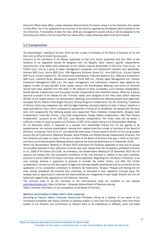 Executive Officer takes office, unless otherwise determined by the board; where it is the Chairman who ceases
to hold office, his or her replacement as chairman of the board is regulated by the Bylaws (which provide for the
Vice Chairman, if nominated, to take the role), while any management powers will as a rule be assigned to the
Chief Executive Officer until the new Chairman takes office, unless otherwise determined by the board.
5.2 Composition
The Shareholders’ meeting of 16 April 2014 set the number of members of the Board of Directors at 13 and
their term of office at three financial years.
Pursuant to the provisions of the Bylaws applicable at that time (which prescribed that four fifths of the
Directors to be appointed should be assigned from the Majority Slate, without specific independence
requirements), three slates were presented, by the relative majority shareholder at that time, Telco S.p.A., by
Findim S.p.A. and by a group of asset management companies and institutional investors (and specifically:
Acomea SGR S.p.A., Anima SGR S.p.A., APG Algemene Pensioen Groep N.V., Arca SGR S.p.A., Eurizon Capital
SGR S.p.A., Eurizon Capital S.A., FIL Investments International, Fideuram Gestions S.A., Fideuram Investimenti
SGR S.p.A., Interfund Sicav, Mediolanum Gestione Fondi SGR p.A., Pioneer Asset Management S.A., Pioneer
Investment Management SGR p.A.). The asset management and institutional investors' slate obtained the
highest number of votes (50.28% of the capital voting in the Shareholders' Meeting), and hence 10 Directors
should have been selected from this slate. In the absence of other candidates, Lucia Calvosa (independent),
Davide Benello (independent) and Francesca Cornelli (independent) were therefore elected. While the 3 places
reserved pursuant to the Bylaws for the "minority" slates were assigned to the Telco slate (which obtained
45.50% of the capital voting in the Shareholders’ Meeting), and therefore the following people were appointed:
Giuseppe Recchi, Marco Emilio Angelo Patuano, Denise Kingsmill (independent). For the remaining 7 positions
of Director, there was a separate vote, with the legal majorities (absolute majority of votes in favour), based on a
slate submitted by Telco, which proposed the appointment of those of its candidates not elected with the slate
vote, and consequently the following people were appointed: Flavio Cattaneo (independent), Giorgina Gallo
(independent), Tarak Ben Ammar, Laura Cioli (independent), Giorgio Valerio (independent), Jean Paul Fitoussi
(independent pursuant to art. 148 CLF), Luca Marzotto (independent). The Findim slate did not obtain a
sufficient number of votes to appoint any Directors (3.49% of the capital voting in the Shareholders' Meeting).
On 15 December 2015, in response to a request from shareholder Vivendi S.A. for the agenda to be
supplemented, the ordinary shareholders' meeting then redetermined the number of members of the Board of
Directors, increasing it from 13 to 17, and appointed (with votes in favour equal to 52.94% of the voting capital)
Arnaud Roy de Puyfontaine, Stéphane Roussel, Hervé Philippe and Félicité Herzog (independent) Directors. The
new Directors will cease on expiry of the term of office of the Board of Directors that was in office at that time,
and hence at the Shareholders' Meeting called to approve the financial statements at 31 December 2016,
Where the Shareholders' Meeting of 16 April 2014 authorised the Directors appointed at that time to pursue
the activities indicated in their respective curricula vitae (with release from the competition prohibition pursuant
to art. 2390 of the Italian Civil Code, as necessary), the Shareholders' Meeting of 15 December 2015 did not
approve the release from the competition prohibition of the new Directors in relation to the same activities,
pursuant to article 2390 of the Italian Civil Code, where applicable. Regarding this, the Board of Directors, at its
next meeting, deemed it opportune to proceed to consider the matter further, and after this further
consideration (carried out with the support of legal and business experts) ascertained that the conditions for the
application of the competition prohibition to Directors de Puyfontaine, Roussel, Philippe and Herzog did not
exist, having considered the activities they undertake, as described in their respective curricula vitae. The
analysis was an opportunity to reiterate the responsibilities and obligations of each single Director and the full
board with regard to the regulations on the Directors’ interests.
The curricula vitae of all the members of the administrative body are available on the website
www.telecomitalia.com, About Us Section - Corporate Bodies/Board of Directors channel.
Table 2 provides information on the composition of the Board of Directors.
Maximum accumulation of offices held in other companies
According to Telecom Italia’s Corporate Governance Principles, acting as a director of the Issuer is not
considered compatible with being a director or statutory auditor in more than five companies, other than those
subject to the direction and coordination of Telecom Italia or its subsidiaries or affiliates, which are listed
__________________________________________________________
Report on corporate governance and share ownership of Telecom Italia
Translation for the reader’s convenience only. In case of inconsistency, the Italian text will prevail
27
 