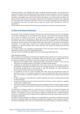 companies included in the FTSE/MIB index and/or companies operating principally in the financial sector
dealing with the public and/or companies that perform banking or insurance activities. In the case of executive
directors in companies with the characteristics listed above, the limit is reduced to three. No diversified
thresholds are envisaged to take account of the Directors’ participation in the internal board committees. The
Board of Directors may, however, make a different assessment (to be published in the Report), even if departing
from the stated criteria. If a Director holds office in more than one company belonging to the same group, only
one appointment held within that group shall be taken into account when calculating the number of
appointments.
The Directors who served during the 2015 financial year respected the accumulation limits indicated above.
5.3 Role of the Board of Directors
During 2015, thirteen meetings of the Board of Directors were held; documentation was sent to the Directors,
as promptly as compatible with the circumstances of the case (as a rule, the Friday of the week preceding the
day on which the meeting is to be held), to enable informed participation in the meetings. In these
circumstances, the need for confidentiality or urgency (also with reference to the progress of negotiations with
third parties) meant that the aforementioned notice period could not be observed, and the documentation
necessary for informed execution of the directors' duties was provided directly in the meeting, accompanied by
presentation of its content. When required by the subjects discussed, representatives of the Company
management or external consultants were invited to take part, who ensured the necessary technical and
professional support.
The average duration of the meetings was approximately 6 hours and twenty minutes. The percentage of
attendance was 94.41% (92.10% for independent Directors).
There are nine formal meetings scheduled for 2016, three of which have already been held.
Tasks reserved to the Board
Without prejudice to the application of the Borsa Code regarding matters reserved to the full board, pursuant to
the Corporate Governance Principles, the following matters are deemed to have a notable effect on the
business of the Company and the Group, and as such are subject to prior resolutions of the board:
 agreements with competitors which, considering the subject, commitments, conditions, or limits that they
may produce, have long-term effects on the freedom of strategic business decisions;
 investments and disinvestments exceeding 250 million euros, and in any event purchases or sales of
shareholdings, or businesses or business units that are of strategic significance in the overall framework of
the business; transactions that, in their execution or upon their completion, can create commitments
and/or purchases and/or sales of this nature and scale;
 the acceptance of loans for amounts exceeding 500 million euros and the granting of loans and
guarantees in favour of non-subsidiary companies for amounts exceeding 250 million euros; transactions
that, in their execution or upon their completion, can create commitments and/or deeds of this nature and
scale;
 the above transactions, to be performed by unlisted subsidiaries of the Group, excluding those controlled
by listed subsidiaries;
 the listing and delisting of financial instruments issued by the Company or Group companies in regulated
markets inside or outside Europe;
 instructions to be given to listed subsidiaries (and their subsidiaries), when the Parent Company exercises
its direction and coordination activity for the performance of transactions with the characteristics indicated
above.
The evaluation of business is based on a continuous flow of information to non-executive Directors and
Statutory Auditors, coordinated by the Chairman of the Board of Directors; this service is provided by the
Secretary. This happens from time to time during the meetings and specifically, with a detailed comparison
between the results obtained and the objectives of the budget, when examining financial reports and data on
the progress of operations.
The Board of Directors assesses the adequacy of the organisational, administrative and general accounting
structure of the business, based on the information supplied by the management, which include the changes in
the company organisation chart, down to the second level of hierarchical reporting to the Executive Directors,
__________________________________________________________
Report on corporate governance and share ownership of Telecom Italia
Translation for the reader’s convenience only. In case of inconsistency, the Italian text will prevail
28
 