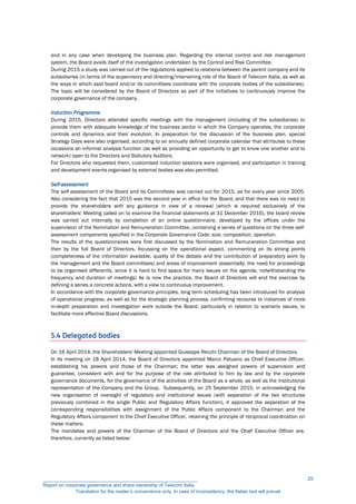 and in any case when developing the business plan. Regarding the internal control and risk management
system, the Board avails itself of the investigation undertaken by the Control and Risk Committee.
During 2015 a study was carried out of the regulations applied to relations between the parent company and its
subsidiaries (in terms of the supervisory and directing/intervening role of the Board of Telecom Italia, as well as
the ways in which said board and/or its committees coordinate with the corporate bodies of the subsidiaries).
The topic will be considered by the Board of Directors as part of the initiatives to continuously improve the
corporate governance of the company.
Induction Programme
During 2015, Directors attended specific meetings with the management (including of the subsidiaries) to
provide them with adequate knowledge of the business sector in which the Company operates, the corporate
controls and dynamics and their evolution. In preparation for the discussion of the business plan, special
Strategy Days were also organised, according to an annually defined corporate calendar that attributes to these
occasions an informal analysis function (as well as providing an opportunity to get to know one another and to
network) open to the Directors and Statutory Auditors.
For Directors who requested them, customised induction sessions were organised, and participation in training
and development events organised by external bodies was also permitted.
Self-assessment
The self-assessment of the Board and its Committees was carried out for 2015, as for every year since 2005.
Also considering the fact that 2015 was the second year in office for the Board, and that there was no need to
provide the shareholders with any guidance in view of a renewal (which is required exclusively of the
shareholders' Meeting called on to examine the financial statements at 31 December 2016), the board review
was carried out internally by completion of an online questionnaire, developed by the offices under the
supervision of the Nomination and Remuneration Committee, containing a series of questions on the three self-
assessment components specified in the Corporate Governance Code: size, composition, operation.
The results of the questionnaires were first discussed by the Nomination and Remuneration Committee and
then by the full Board of Directors, focussing on the operational aspect, commenting on its strong points
(completeness of the information available, quality of the debate and the contribution of preparatory work by
the management and the Board committees) and areas of improvement (essentially: the need for proceedings
to be organised differently, since it is hard to find space for many issues on the agenda, notwithstanding the
frequency and duration of meetings) As is now the practice, the Board of Directors will end the exercise by
defining a series a concrete actions, with a view to continuous improvement.
In accordance with the corporate governance principles, long term scheduling has been introduced for analysis
of operational progress, as well as for the strategic planning process, confirming recourse to instances of more
in-depth preparation and investigation work outside the Board, particularly in relation to scenario issues, to
facilitate more effective Board discussions.
5.4 Delegated bodies
On 16 April 2014, the Shareholders' Meeting appointed Giuseppe Recchi Chairman of the Board of Directors.
In its meeting on 18 April 2014, the Board of Directors appointed Marco Patuano as Chief Executive Officer,
establishing his powers and those of the Chairman; the latter was assigned powers of supervision and
guarantee, consistent with and for the purpose of the role attributed to him by law and by the corporate
governance documents, for the governance of the activities of the Board as a whole, as well as the institutional
representation of the Company and the Group. Subsequently, on 25 September 2015, in acknowledging the
new organisation of oversight of regulatory and institutional issues (with separation of the two structures
previously combined in the single Public and Regulatory Affairs function), it approved the separation of the
corresponding responsibilities with assignment of the Public Affairs component to the Chairman and the
Regulatory Affairs component to the Chief Executive Officer, retaining the principle of reciprocal coordination on
these matters.
The mandates and powers of the Chairman of the Board of Directors and the Chief Executive Officer are,
therefore, currently as listed below:
__________________________________________________________
Report on corporate governance and share ownership of Telecom Italia
Translation for the reader’s convenience only. In case of inconsistency, the Italian text will prevail
29
 