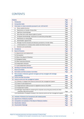 CONTENTS
Glossary Page 6
1. Introduction Page 7
2. Comparative table Page 8
3. Information on share ownership (pursuant to art. 123 bis CLF) Page 20
a) Share capital structure Page 20
b) Restrictions on transfer of securities Page 20
c) Significant shareholdings Page 20
d) Securities that confer special rights of control Page 20
e) Employee shareholdings: mechanism for exercising voting rights Page 21
f) Restrictions on voting rights Page 21
g) Shareholders' agreements Page 21
h) Change of control clauses and statutory provisions on tender offers Page 22
i) i) Authorisations to increase share capital and share buy-back Page 25
j) Direction and coordination Page 25
4. Compliance Page 25
5. Board of Directors Page 26
5.1 Appointment and replacement Page 26
5.2 Composition Page 27
5.3 Role of the Board of Directors Page 28
5.4 Delegated bodies Page 29
5.5 Other executive Directors Page 30
5.6 Independent directors Page 31
5.7 Lead Independent Director Page 31
6. Handling of corporate information Page 31
7. Board committees Page 32
8. Nomination and Remuneration Committee Page 32
9. Remuneration of directors, general managers and key managers with strategic
responsibilities Page 33
10. Control and Risk Committee Page 33
11. Internal control and risk management system Page 34
11.1 Director in charge of the Internal control and risk management system Page 38
11.2 Head of audit department Page 38
11.3 Organisational model pursuant to legislative decree 231/2001 Page 39
11.4 Independent Auditor Page 40
11.5 Manager responsible for preparing the corporate accounting documents and other
corporate roles and functions Page 41
11.6 Coordination of subjects involved in the internal control and risk management system
Page 41
12. Interests of Directors and transactions with related parties Page 42
13. Appointment of Statutory Auditors Page 44
14. Composition and operation of the Board of Statutory Auditors Page 44
15. Shareholder relations Page 45
16. Shareholders' Meetings Page 46
__________________________________________________________
Report on corporate governance and share ownership of Telecom Italia
Translation for the reader’s convenience only. In case of inconsistency, the Italian text will prevail
3
 