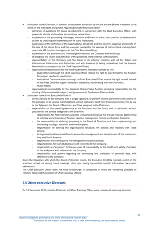  Attribution to the Chairman, in addition to the powers attributed by the law and the Bylaws in relation to his
office, of the mandates and powers regarding the activities listed below:
 definition of guidelines for Group development, in agreement with the Chief Executive Officer, with
powers to identify and analyse extraordinary transactions;
 supervision of the processing of strategic, industrial and financial plans, from creation to development,
as well as checking the implementation of board resolutions;
 supervision of the definition of the organisational structures and the power to organise and decide on
the size of the labour force and the resources needed for the exercise of his functions, making direct
use of the HR function that reports to the Chief Executive Officer;
 supervision of the economic and financial performance of the Company and the Group;
 Oversight of the review and definition of the guidelines of the internal control system;
 representation of the Company and the Group in its external relations with all the Italian and
International Institutions and Authorities, and with Investors (it being understood that the Investor
Relations function reports to the Chief Executive Officer);
 organisational responsibility for the following functions that report directly to him:
- Legal Affairs (although the Chief Executive Officer retains the right to avail himself of the function
for support needed in operations);
- Institutional Communication (although the Chief Executive Officer retains the right to avail himself
of the Press Office for support needed in operations, coordinating with the Chairman);
- Public Affairs;
 organisational responsibility for the Corporate Shared Value function (including responsibility for the
drafting of the sustainability report) and governance of Fondazione Telecom Italia.
 Attribution to the Chief Executive Officer of
 all the powers, to be exercised with a single signature, to perform actions pertinent to the activity of
the company in its various manifestations, without exclusion, apart from those powers reserved by law
or the Bylaws to the Board of Directors, and those assigned to the Chairman;
 responsibility for the overall governance of the Company and the Group and, in particular, without
prejudice to the powers delegated to the Chairman:
- responsibility for Administration activities (including drawing up the annual financial statements)
of ordinary and extraordinary finance, taxation, management control and Investor Relations;
- the responsibility for defining, proposing to the Board of Directors and then implementing and
developing strategic, industrial and financial plans;
- responsibility for defining the organisational structure, HR policies and relations with Trade
Unions;
- all organisational responsibilities to ensure the management and development of the business in
Italy and South America;
- responsibility for branding and marketing communication policies;
- responsibilities for market disclosure with reference to the Company;
- responsibility as "employer" for the purposes of responsibility for the health and safety of workers
in the workplace, with reference to the Company;
- responsibility and powers regarding the processing and protection of personal data, with
reference to the Company.
Given the frequency with which the Board of Directors meets, the Executive Directors normally report on the
activities carried out during board meetings, often after having transmitted specific information documents
beforehand.
The Chief Executive Officer does not hold directorships in companies in which the remaining Directors of
Telecom Italia hold the position of Chief Executive Officers.
5.5 Other executive Directors
On 31 December 2015, only the Chairman and Chief Executive Officer were considered executive directors.
__________________________________________________________
Report on corporate governance and share ownership of Telecom Italia
Translation for the reader’s convenience only. In case of inconsistency, the Italian text will prevail
30
 