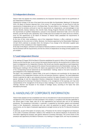 5.6 Independent directors
Telecom Italia has adopted the criteria established by the Corporate Governance Code for the qualification of
the independence of Directors.
Following the increase in the size of the board that occurred after the Shareholders' Meeting of 15 December
2015, the Board of Directors observed that, of the current 17 serving Directors, 10 were found to fulfil the
requirements of independence set out in the Borsa Code. The same Board, In its meeting on 17 March 2016,
checked that its members continued to meet the requirements for independence, and acknowledged (i) that
Directors Benello, Calvosa, Cattaneo, Cioli, Cornelli, Gallo, Herzog, Kingsmill, Marzotto and Valerio possessed
the requirements of qualified independence, pursuant to the Corporate Governance Code, and (ii) the same
Directors, plus Mr Fitoussi (who, specifically, had on 6 May 2013 accumulated nine years' service as a director,
since his first appointment to the Board of Directors of Telecom Italia) possessed the requirements of
independence pursuant to the CLF.
At the time of their initial candidature, none of the independent Directors in office undertook to maintain
independence for the entire term of office. Moreover, the Directors appointed by the Shareholders' Meeting on
16 April 2014 undertook to promptly inform the Company of any change to the information supplied upon
acceptance of their candidature in their respective slates.
At the date of this Report, verification by the Board of Statutory Auditors to ensure that the activities to ascertain
that the Directors fulfil the requirements, and that the criteria of independence are being correctly applied is not
yet complete.
5.7 Lead Independent Director
In its meeting of 5 August 2014 the Board of Directors established the period of office of the Lead Independent
Director as one financial year, so as to ensure that several directors held the role during the term of office of the
board. As designated by the independent Directors, Ms Cornelli was therefore appointed as Lead Independent
Director for 2014 (i.e. until the approval of the relevant financial statements by the Shareholders' meeting). The
following year (meeting on 26 June 2015), Mr. Valerio was appointed to hold this office for 2015 (until approval
of the corresponding financial statements by the shareholders’ meeting), based on the same mechanism of
prior designation of the independent directors.
This figure, now consolidated in Telecom Italia, is the point of reference and coordination for the issues and
contributions of the independent Directors and the non-executive Directors in general. The Lead Independent
Director is granted the right to use corporate structures to perform the tasks entrusted to him and to convene
special meetings of only the independent Directors (Independent Directors' Executive Sessions) to discuss
issues affecting the functioning of the Board of Directors or the management of the business, and may invite
representatives of the management of the Group to these meetings. In the course of 2015 there were 7 such
meetings. Attention was focussed on the analysis of strategic issues, according to the topics that were
discussed by the board.
6. HANDLING OF CORPORATE INFORMATION
Telecom Italia adopted and has consolidated over time an articulated set of rules and procedures for the correct
management of the information and data processed in the company, in compliance with the laws applicable to
the various types of data; these rules act on the organisational and technical plan and on the operating
procedures. The processing of information, in particular, is supported by information systems and processes
linked to their development, maintenance and use, which are governed by specific company rules and
requirements, are the object of dedicated organisational oversight carried out by the IT & Security Compliance
function.
In particular, as part of the system of company rules, a "Procedure for the internal management and disclosure
to the public of sensitive information "related to the methods for the external disclosure of documents and
information regarding the Company, with specific reference to sensitive information. The current version of this
procedure was approved by the Board of Directors in its meeting on 5 August 2014, and may be accessed on
__________________________________________________________
Report on corporate governance and share ownership of Telecom Italia
Translation for the reader’s convenience only. In case of inconsistency, the Italian text will prevail
31
 