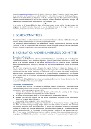 the website www.telecomitalia.com, About Us Section - Governance System/Procedures channel. It also applies
as an instruction to all subsidiaries in order to obtain the information necessary for the timely and proper
fulfilment of the public disclosure obligations. Finally, the procedure regulates the register of persons having
access to sensitive information (art. 152-bis and subsequent articles of the Issuers' Regulations), managed with
the support of computer software which continued to be updated in 2015.
─ ● ─
In its meeting on 17 January 2013, the Board of Directors resolved to avail itself of the right to waive the
obligations to publish information documents in case of significant merger or de-merger, purchase or sale
operations, or operations to increase the share capital by investment in kind.
7. BOARD COMMITTEES
The Board committees are a Nomination and Remuneration Committee and a Control and Risk Committee, the
functions of which are described in the Corporate Governance Principles.
The conclusion of relevant transactions with related parties is subject to examination by the Control and Risk
Committee in case of transactions of less importance, or by a Committee made up of all the independent
Directors in case of transactions of greater importance (see paragraph 12).
8. NOMINATION AND REMUNERATION COMMITTEE
Composition and functioning
The regulations of the Nomination and Remuneration Committee are contained not only in the Corporate
Governance Principles but also in the special Regulations approved by the Board of Directors at its meeting of 5
August 2014 (document available on the website www.telecomitalia.com, About Us section, Governance
System/Regulations channel; including, in particular, the principle for drawing up the minutes of Committee
meetings).
The Committee comprises non-executive Directors, the majority of whom are independent directors, with at
least one Director from a minority slate submitted pursuant to the Bylaws. The members of the Committee must
possess adequate skills for the tasks they are called on to carry out; at least one member shall possess
adequate skills in financial matters or pay policies. In its current composition (increased from 4 to 5 members
on 15 February 2016), all the Directors who sit on the Committee possess adequate skills in financial matters
and pay policies.
At its meeting on 9 May 2014 the Committee nominated as its Chairman the Director Davide Benello. The
composition of the Committee is shown in Table 2.
Functions and activities performed
The Committee, which combines – on the basis of operational efficiency considerations – the duties and the
responsibilities attributed to the nomination committee and the remuneration committee by the Borsa Code,
also, pursuant to the corporate governance principles:
 oversees the succession plan for Executive Directors, and monitors the updating of the company
management replacement lists, prepared by the Executive directors.
 establishes the procedure and period for the annual evaluation of the Board of Directors;
 proposes the criteria for allocating the total annual compensation established by the Shareholders’
Meeting for the whole Board of Directors;
 performs other duties assigned to it by the Board of Directors.
During 2015 the Committee defined the planning of its activities for the execution of the tasks assigned to it,
and there were seven meetings (average length: 2 hours and 15 minutes). In particular, the Committee
monitored the deployment of the remuneration policy for the year, and submitted to the Board of Directors the
proposal for the short term incentive targets for the Executive Directors, as well as - in agreement with the
Control and Risk Committee - for the Heads of the control functions; it prepared the final figures for the 2012-
2014 LTI plan and the 2014 MBOs for the Chairman and Chief Executive Officer; it defined the procedures for
carrying out the 2015 board evaluation; it oversaw the updating of the succession planning process for
__________________________________________________________
Report on corporate governance and share ownership of Telecom Italia
Translation for the reader’s convenience only. In case of inconsistency, the Italian text will prevail
32
 