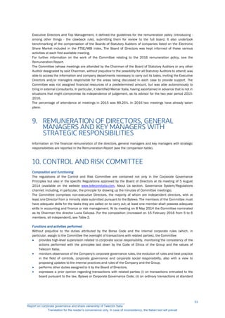 Executive Directors and Top Management; it defined the guidelines for the remuneration policy (introducing -
among other things - the clawback rule), submitting them for review to the full board. It also undertook
benchmarking of the compensation of the Boards of Statutory Auditors of companies listed on the Electronic
Share Market included in the FTSE/MIB index. The Board of Directors was kept informed of these various
activities at each first available meeting.
For further information on the work of the Committee relating to the 2016 remuneration policy, see the
Remuneration Report.
The Committee (whose meetings are attended by the Chairman of the Board of Statutory Auditors or any other
Auditor designated by said Chairman, without prejudice to the possibility for all Statutory Auditors to attend) was
able to access the information and company departments necessary to carry out its tasks, inviting the Executive
Directors and/or managers responsible for the areas being discussed in each case to provide support. The
Committee was not assigned financial resources of a predetermined amount, but was able autonomously to
bring in external consultants. In particular, it identified Mercer Italia, having ascertained in advance that is not in
situations that might compromise its independence of judgement, as its advisor for the two year period 2015-
2016.
The percentage of attendance at meetings in 2015 was 89.25%. In 2016 two meetings have already taken
place.
9. REMUNERATION OF DIRECTORS, GENERAL
MANAGERS AND KEY MANAGERS WITH
STRATEGIC RESPONSIBILITIES
Information on the financial remuneration of the directors, general managers and key managers with strategic
responsibilities are reported in the Remuneration Report (see the comparison table).
10. CONTROL AND RISK COMMITTEE
Composition and functioning
The regulations of the Control and Risk Committee are contained not only in the Corporate Governance
Principles but also in the specific Regulations approved by the Board of Directors at its meeting of 5 August
2014 (available on the website www.telecomitalia.com, About Us section, Governance System/Regulations
channel; including, in particular, the principle for drawing up the minutes of Committee meetings).
The Committee comprises non-executive Directors, the majority of whom are independent directors, with at
least one Director from a minority slate submitted pursuant to the Bylaws. The members of the Committee must
have adequate skills for the tasks they are called on to carry out; at least one member shall possess adequate
skills in accounting and finance or risk management. At its meeting on 8 May 2014 the Committee nominated
as its Chairman the director Lucia Calvosa. For the composition (increased on 15 February 2016 from 5 to 6
members, all independent), see Table 2.
Functions and activities performed
Without prejudice to the duties attributed by the Borsa Code and the internal corporate rules (which, in
particular, assign to the Committee the oversight of transactions with related parties), the Committee
 provides high-level supervision related to corporate social responsibility, monitoring the consistency of the
actions performed with the principles laid down by the Code of Ethics of the Group and the values of
Telecom Italia;
 monitors observance of the Company's corporate governance rules, the evolution of rules and best practice
in the field of controls, corporate governance and corporate social responsibility, also with a view to
proposing updates to the internal practices and rules of the Company and the Group;
 performs other duties assigned to it by the Board of Directors.
 expresses a prior opinion regarding transactions with related parties (i) on transactions entrusted to the
board pursuant to the law, Bylaws or Corporate Governance Code; (ii) on ordinary transactions at standard
__________________________________________________________
Report on corporate governance and share ownership of Telecom Italia
Translation for the reader’s convenience only. In case of inconsistency, the Italian text will prevail
33
 