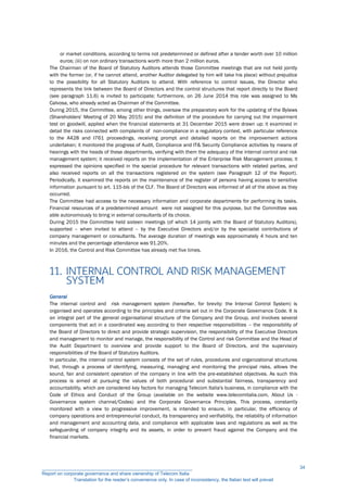 or market conditions, according to terms not predetermined or defined after a tender worth over 10 million
euros; (iii) on non ordinary transactions worth more than 2 million euros.
The Chairman of the Board of Statutory Auditors attends those Committee meetings that are not held jointly
with the former (or, if he cannot attend, another Auditor delegated by him will take his place) without prejudice
to the possibility for all Statutory Auditors to attend. With reference to control issues, the Director who
represents the link between the Board of Directors and the control structures that report directly to the Board
(see paragraph 11.6) is invited to participate; furthermore, on 26 June 2014 this role was assigned to Ms
Calvosa, who already acted as Chairman of the Committee.
During 2015, the Committee, among other things, oversaw the preparatory work for the updating of the Bylaws
(Shareholders' Meeting of 20 May 2015) and the definition of the procedure for carrying out the impairment
test on goodwill, applied when the financial statements at 31 December 2015 were drawn up; it examined in
detail the risks connected with complaints of non-compliance in a regulatory context, with particular reference
to the A428 and I761 proceedings, receiving prompt and detailed reports on the improvement actions
undertaken; it monitored the progress of Audit, Compliance and IT& Security Compliance activities by means of
hearings with the heads of these departments, verifying with them the adequacy of the internal control and risk
management system; it received reports on the implementation of the Enterprise Risk Management process; it
expressed the opinions specified in the special procedure for relevant transactions with related parties, and
also received reports on all the transactions registered on the system (see Paragraph 12 of the Report).
Periodically, it examined the reports on the maintenance of the register of persons having access to sensitive
information pursuant to art. 115-bis of the CLF. The Board of Directors was informed of all of the above as they
occurred.
The Committee had access to the necessary information and corporate departments for performing its tasks.
Financial resources of a predetermined amount were not assigned for this purpose, but the Committee was
able autonomously to bring in external consultants of its choice.
During 2015 the Committee held sixteen meetings (of which 14 jointly with the Board of Statutory Auditors),
supported – when invited to attend – by the Executive Directors and/or by the specialist contributions of
company management or consultants. The average duration of meetings was approximately 4 hours and ten
minutes and the percentage attendance was 91.20%.
In 2016, the Control and Risk Committee has already met five times.
11. INTERNAL CONTROL AND RISK MANAGEMENT
SYSTEM
General
The internal control and risk management system (hereafter, for brevity: the Internal Control System) is
organised and operates according to the principles and criteria set out in the Corporate Governance Code. It is
an integral part of the general organisational structure of the Company and the Group, and involves several
components that act in a coordinated way according to their respective responsibilities – the responsibility of
the Board of Directors to direct and provide strategic supervision, the responsibility of the Executive Directors
and management to monitor and manage, the responsibility of the Control and risk Committee and the Head of
the Audit Department to overview and provide support to the Board of Directors, and the supervisory
responsibilities of the Board of Statutory Auditors.
In particular, the internal control system consists of the set of rules, procedures and organizational structures
that, through a process of identifying, measuring, managing and monitoring the principal risks, allows the
sound, fair and consistent operation of the company in line with the pre-established objectives. As such this
process is aimed at pursuing the values of both procedural and substantial fairness, transparency and
accountability, which are considered key factors for managing Telecom Italia's business, in compliance with the
Code of Ethics and Conduct of the Group (available on the website www.telecomitalia.com, About Us -
Governance system channel/Codes) and the Corporate Governance Principles. This process, constantly
monitored with a view to progressive improvement, is intended to ensure, in particular, the efficiency of
company operations and entrepreneurial conduct, its transparency and verifiability, the reliability of information
and management and accounting data, and compliance with applicable laws and regulations as well as the
safeguarding of company integrity and its assets, in order to prevent fraud against the Company and the
financial markets.
__________________________________________________________
Report on corporate governance and share ownership of Telecom Italia
Translation for the reader’s convenience only. In case of inconsistency, the Italian text will prevail
34
 