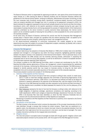 The Board of Directors (which is responsible for approving annually the work plans of the control functions that
report directly to it, after hearing the Board of Statutory Auditors and the Executive Directors) defines the
guidelines for the Internal Control System, verifying its adequacy, effectiveness and proper functioning, so that
the main corporate risks (including, among others, operational, compliance-related, economic and financial
risks) are properly identified and managed over time. In carrying out its assessment compared to 2015, the
Board endorsed the judgement expressed by Internal Audit (already shared by the Control and Risk Committee),
according to which, with reference to the specific operational contexts analysed during the year, given the
weaknesses of varying intensity found, and having assessed the process of implementation of the improvement
initiatives undertaken by the owner functions to quickly overcome these weaknesses, the internal control
system can be considered capable of reducing the risk profiles to a level acceptable for the correct operation of
the business processes.
At the same time, the Board of Directors confirmed the central role that the Enterprise Risk Management
process plays in Telecom Italia, and gave as a guideline that the relative operating model be applied by the
management across the entire company, enhancing its "active" risk management function.
In the above-mentioned perspective of continuous improvement, the models adopted by the control
departments have been the subject of a process of independent analysis undertaken by Deloitte, with a view to
improving the existing organisational solutions.
Enterprise Risk Management
The Telecom Italia Group has adopted an Enterprise Risk Model (or ERM) which enables risks to be identified,
assessed and managed in a homogenous way within the Group companies, highlighting potential synergies
between the players involved in the assessment of the Internal Control System. There is particular focus on the
relationship between the ERM process and the business planning process, particularly in proposing the
acceptable level of risk for the Group (Risk Appetite), as well as its distribution in levels of acceptable deviation
on the principal corporate objectives (Risk Tolerance).
The process is guided by the ERM Steering Committee, which is chaired and coordinated by the CFO. The
Steering Committee assures governance of Group risk management, aimed at guaranteeing the operational
continuity of the business, monitoring the effectiveness of the countermeasures adopted. The ERM process is
designed to identify potential events that may impact on business activity, to bring the risk back within
acceptable limits and to provide reasonable assurance of the achievement of the corporate objectives.
The process adopted is cyclical and consists of the following output:
1. Definition of Risk Appetite and Risk Tolerance
 Risk Appetite is the amount and type of risk that a company is willing to take, overall, to create value,
that is in order to meet their strategic objectives (the Committee of Sponsoring Organizations of the
Treadway Commission definition, CoSO 2013). It is discussed and defined annually by the Board of
Directors in sessions dedicated to the approval of the Business Plan, with the support of the CFO (as
Chairman of the ERM Steering Committee) and after evaluation by the Control and Risk Committee. If
the Risk Appetite level is exceeded, the Board assesses the reasons for this, and the adequacy of the
recovery plans.
 Risk Tolerances represents the level of risk that the Company is willing to take, with reference to the
single categories of objectives (strategic, operational, compliance and reporting: according to the
CoSO classification). Within each category of objectives (Strategic, Operational, Financial), the relevant
KPIs in the Business Plan have been identified, on which the Risk Tolerance thresholds that are
coherent with the aforementioned definition of Risk Appetite are expressed.
Monitoring of compliance with Risk Appetite and Risk Tolerances is quarterly, and is reported to the Control
and Risk Committee.
2. Identification of the Risk Profile
The Risk Universe is the document which contains the description of the principal characteristics of all the
risks identified, through a process that involves the whole company. These risks are positioned on a
specific matrix, the dimensions of which are inherent risk level, linked to the potential deviation from the
Business Plan that might derive from the occurrence of a risk event, and the level of oversight. The matrix
enables intervention priorities for the mapped risks to be directed.
3. Mitigation Actions
The risks that present incomplete levels of oversight are dealt with through specific mitigation actions with
associated projects overseen by the process owner, with the support of the Risk Management function.
__________________________________________________________
Report on corporate governance and share ownership of Telecom Italia
Translation for the reader’s convenience only. In case of inconsistency, the Italian text will prevail
35
 