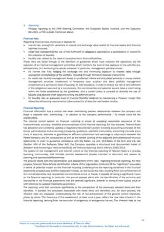 4. Reporting
Periodic reporting to the ERM Steering Committee, the Corporate Bodies involved, and the Executive
Directors, on the outputs mentioned above.
Financial risks
Regarding financial risks, the Group is exposed to:
 market risk: arising from variations in interest and exchange rates related to financial assets and financial
liabilities incurred;
 credit risk: representing the risk of non-fulfilment of obligations assumed by a counterparty in relation to
the utilization of liquidity;
 liquidity risk: related to the need to meet short-term financial liabilities.
These risks are faced through (i) the definition of guidelines which must motivate the operations, (ii) the
operation of an internal management committee which monitors the level of risk exposure in line with the pre-
set objectives, (iii ) monitoring the results achieved. In particular, management policies include:
 for market risk: fully hedging the exchange risk and minimizing exposure to interest rates through
appropriate diversification of the portfolio, including through derivative financial instruments;
 for credit risk: liquidity management based on prudential criteria and articulated primarily in money market
management activities (investment of temporary cash surplus) and bond portfolio management
(investment of a permanent level of liquidity). In both situations, in order to reduce the risk of non-fulfilment
of the obligations assumed by a counterparty, the counterparties and selected issuers have a credit rating
within the limits established by the guidelines, and a careful policy is pursued to diversify the use of
liquidity and allocate credit positions among the different banks;
 for liquidity risk: an adequate level of financial flexibility obtained by maintaining a Treasury margin that
allows the refinancing requirements to be covered for at least the next twelve months.
Financial Reporting
Financial information has a central role when maintaining positive relationships between the company and
those it interacts with, contributing – in addition to the company performance – to create value for the
shareholders.
The internal control system on financial reporting is aimed at supplying reasonable assurance of the
trustworthiness, accuracy, reliability and promptness of the financial reporting. For that purpose, Telecom Italia
has prepared and constantly updates a regulatory/documentary system including accounting principles of the
Group, administrative and accounting procedures, guidelines, operation instructions, accounting manuals and a
chart of accounts, intended to guarantee an efficient coordination and exchange of information between the
Parent company and the subsidiaries as well as the correct drafting of the separate and consolidated financial
statements. In order to guarantee compliance with the Italian law (art. 154-Bisbis of the CLF) and U.S. law
(Section 404 of the Sarbanes Oxley Act), the Company operates a structured and documented model of
detection and monitoring of risks connected to the financial reporting, which refers to CoSO 2013.
The system of risk management and internal control on the financial reporting of Telecom Italia is a process
operating continuously, that includes periodic assessment phases intended to document and assess its
planning and operational effectiveness.
The process starts with the identification and assessment of the risks regarding financial reporting. For that
purpose, Telecom Italia defines identification criteria of the organization limits and of the “significant” processes
in terms of potential impact on the financial reporting (understood as the reporting contained in the financial
statements prospectuses and the explanatory notes), as well as on the risks resulting from non-achievement of
the control objectives, due to potential non-intentional errors or frauds, if capable of having a significant impact
on the financial reporting. In particular, the annual process starts with the identification of the accounts and
disclosures in the financial statements that are deemed significant, whether in terms of their quality value or
with reference to updated materiality parameters.
The reporting units that contribute significantly to the composition of the previously selected items are then
identified. In parallel, the processes associated with these items are identified, and, for each process, the
inherent risks are assessed, contextualising the risk of non-achievement of the general control objectives,
phase by phase. The frequency of this assessment, at least once a year, allows the new risks inherent in the
financial reporting, deriving from the evolution of exogenous or endogenous factors. The inherent risks of the
__________________________________________________________
Report on corporate governance and share ownership of Telecom Italia
Translation for the reader’s convenience only. In case of inconsistency, the Italian text will prevail
36
 