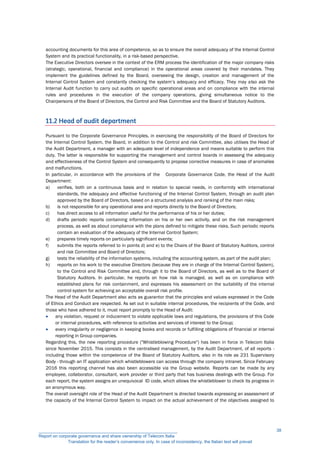 accounting documents for this area of competence, so as to ensure the overall adequacy of the Internal Control
System and its practical functionality, in a risk-based perspective.
The Executive Directors oversee in the context of the ERM process the identification of the major company risks
(strategic, operational, financial and compliance) in the operational areas covered by their mandates. They
implement the guidelines defined by the Board, overseeing the design, creation and management of the
Internal Control System and constantly checking the system’s adequacy and efficacy. They may also ask the
Internal Audit function to carry out audits on specific operational areas and on compliance with the internal
rules and procedures in the execution of the company operations, giving simultaneous notice to the
Chairpersons of the Board of Directors, the Control and Risk Committee and the Board of Statutory Auditors.
11.2 Head of audit department
Pursuant to the Corporate Governance Principles, in exercising the responsibility of the Board of Directors for
the Internal Control System, the Board, in addition to the Control and risk Committee, also utilises the Head of
the Audit Department, a manager with an adequate level of independence and means suitable to perform this
duty. The latter is responsible for supporting the management and control boards in assessing the adequacy
and effectiveness of the Control System and consequently to propose corrective measures in case of anomalies
and malfunctions.
In particular, in accordance with the provisions of the Corporate Governance Code, the Head of the Audit
Department:
a) verifies, both on a continuous basis and in relation to special needs, in conformity with international
standards, the adequacy and effective functioning of the Internal Control System, through an audit plan
approved by the Board of Directors, based on a structured analysis and ranking of the main risks;
b) is not responsible for any operational area and reports directly to the Board of Directors;
c) has direct access to all information useful for the performance of his or her duties;
d) drafts periodic reports containing information on his or her own activity, and on the risk management
process, as well as about compliance with the plans defined to mitigate these risks. Such periodic reports
contain an evaluation of the adequacy of the Internal Control System;
e) prepares timely reports on particularly significant events;
f) submits the reports referred to in points d) and e) to the Chairs of the Board of Statutory Auditors, control
and risk Committee and Board of Directors;
g) tests the reliability of the information systems, including the accounting system, as part of the audit plan;
h) reports on his work to the executive Directors (because they are in charge of the Internal Control System),
to the Control and Risk Committee and, through it to the Board of Directors, as well as to the Board of
Statutory Auditors. In particular, he reports on how risk is managed, as well as on compliance with
established plans for risk containment, and expresses his assessment on the suitability of the internal
control system for achieving an acceptable overall risk profile.
The Head of the Audit Department also acts as guarantor that the principles and values expressed in the Code
of Ethics and Conduct are respected. As set out in suitable internal procedures, the recipients of the Code, and
those who have adhered to it, must report promptly to the Head of Audit:
 any violation, request or inducement to violate applicable laws and regulations, the provisions of this Code
or internal procedures, with reference to activities and services of interest to the Group;
 every irregularity or negligence in keeping books and records or fulfilling obligations of financial or internal
reporting in Group companies.
Regarding this, the new reporting procedure ("Whistleblowing Procedure") has been in force in Telecom Italia
since November 2015. This consists in the centralised management, by the Audit Department, of all reports -
including those within the competence of the Board of Statutory Auditors, also in its role as 231 Supervisory
Body - through an IT application which whistleblowers can access through the company intranet. Since February
2016 this reporting channel has also been accessible via the Group website. Reports can be made by any
employee, collaborator, consultant, work provider or third party that has business dealings with the Group. For
each report, the system assigns an unequivocal ID code, which allows the whistleblower to check its progress in
an anonymous way.
The overall oversight role of the Head of the Audit Department is directed towards expressing an assessment of
the capacity of the Internal Control System to impact on the actual achievement of the objectives assigned to
__________________________________________________________
Report on corporate governance and share ownership of Telecom Italia
Translation for the reader’s convenience only. In case of inconsistency, the Italian text will prevail
38
 