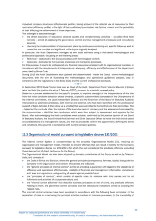 individual company structures (effectiveness profile), taking account of the rational use of resources for their
realization (efficiency profile) in the light of the (qualitative/quantitative) risk factors present and the probability
of their affecting the achievement of those objectives.
This oversight is assured through:
 the direct execution of assurance services (audits and complementary activities – so-called third level
controls – aimed at assessing the governance, control and risk management processes) and consultancy
services;
 checking the implementation of improvement plans by continuous monitoring and specific follow-up work in
cases that are complex and significant to the topics originally analysed.
In particular, the Audit Department manages its own audit activities using a risk-based methodological and
professional approach, focussing on the following areas:
 Technical – dedicated to the Group processes with technological content;
 Corporate - dedicated to the business processes and transverse processes.
For this purpose, it resorts to professional and financial resources consistent with its organisational mandate, in
compliance with the requirements of independence, adequacy, efficiency and effectiveness of the department
prescribed by Borsa Code.
During 2015 the Audit Department also updated and disseminated - inside the Group - some methodological
documents with the aim of illustrating the methodological and operational guidelines adopted, also in
coherence with the regulations in the Borsa Code and the current professional standards.
─ ● ─
In September 2015 Silvia Ponzoni took over as Head of the Audit Department from Federico Maurizio d'Andrea
(who had held the position the since 1 February 2007), pursuant to a periodic renewal policy.
Based on a process established for the specific purpose, to improve oversight of the independence of this role
from the initial candidate selection phase onwards, a specific subcommittee (composed of the Chairpersons of
the internal committees, the Lead Independent Director and the Chairman of the Board of Statutory Auditors)
interviewed six potential candidates, both internal and external, who had been identified with the professional
support of Egon Zehnder. It then drew up a shortlist that was submitted to the Control and Risk Committee. This
– based on the curricula vitae, the opinion of the executive search company and the assessment expressed by
the subcommittee – identified two candidates, which were then subject to assessment and approval by the
Board. After acknowledging that both candidates were suitable, confirmed by the positive opinion of the Board
of Statutory Auditors, the Board invited the Chairman and Chief Executive Officer to make the final choice based
on considerations of a management nature, and then to proceed to confirm the appointment, defining the terms
and conditions, this occurred in compliance with current company policies.
11.3 Organisational model pursuant to legislative decree 231/2001
The internal control System is complemented by the so-called Organisational Model 231, meaning an
organisation and management model, intended to prevent offences that can result in liability for the Company
pursuant to legislative decree no. 231/2001 (for which they are considered the predicate offences, excluding
those deemed not of direct pertinence for the Group).
The Organisational Model has also been adopted by domestic subsidiaries of the Group as well as by Telecom
Italia, and consists of:
 the Code of Ethics and Conduct, where the general principles (transparency, fairness, loyalty) that guide the
Company in the organization and conduct of business are indicated;
 the "general principles of internal control", aimed at providing a guarantee with regard to the objectives of
efficiency and operational effectiveness, reliability of financial and management information, compliance
with laws and regulations, safeguarding of assets against possible fraud;
 the "principles of conduct", which consist of specific rules for relations with third parties and for all
fulfilments and activities of a corporate nature, and
 the "internal control schemes" that describe business processes at risk of crime, any predicate offences
relating to them, the preventive control activities and the behavioural indications aimed at avoiding the
related risks.
The internal control schemes have been prepared in accordance with the following basic principles: (i) the
separation of roles in undertaking the principal activities involved in business processes; (ii) the traceability of
__________________________________________________________
Report on corporate governance and share ownership of Telecom Italia
Translation for the reader’s convenience only. In case of inconsistency, the Italian text will prevail
39
 