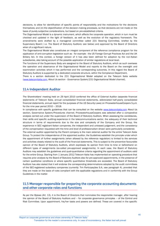 decisions, to allow for identification of specific points of responsibility and the motivations for the decisions
themselves; and (iii) the objectification of the decision-making processes, so that decisions are not made on the
basis of purely subjective considerations, but based on pre-established criteria.
The Organisational Model is a dynamic instrument, which affects the corporate operation, which in turn must be
checked and updated in the light of feedback, as well as the evolution of the regulatory framework. The
amendments were drafted by a managerial committee called 231 Steering Committee, briefed by the
Supervisory Board ( i.e. The Board of Statutory Auditors: see below) and approved by the Board of Directors
when of a significant nature.
The Organisational Model also constitutes an integral component of the reference compliance program for the
application of anti-corruption legislation such as - for example - the US Foreign Corrupt Practices Act and the UK
Bribery Act. In this context, a foreign version of it has also been defined for adoption by the non-Italian
subsidiaries, also taking account of the possible application of similar regulations at local level.
The functions of the Supervisory Body are assigned to the Board of Statutory Auditors, which as such oversees
the operation and observance of the Organisational Model and reports to the Board on the oversight and
examination activities which it has performed and the corresponding outcomes. In this regard the Board of
Statutory Auditors is supported by a dedicated corporate structure, within the Compliance Department.
There is a section dedicated to the 231 Organisational Model adopted on the Telecom Italia website
(www.telecomitalia.com, About Us section - Governance System/231 Organisational Model channel).
11.4 Independent Auditor
The Shareholders' meeting held on 29 April 2010 conferred the office of External Auditor (separate financial
statements of Telecom Italia, annual consolidated financial statements, abbreviated half-yearly consolidated
financial statements, annual report for the purposes of the US Security Laws) on PricewaterhouseCoopers S.p.A.
for the nine year period 2010 – 2018.
In compliance with specific guidelines that can be consulted on the website www.telecomitalia.com About Us
section, Governance System/Procedures channel, PricewaterhouseCoopers was selected after a comparative
analysis carried out under the supervision of the Board of Statutory Auditors. When assessing the candidacies,
their skills and specific auditing experience in the telecommunications sector, the adequacy of their technical
structure in terms of requirements due to the size and complexity of the Company and the Group, the
experience in SEC registrant Italian companies, the independent and unbiased judgement, and the consistency
of the compensation requested with the time and level of professionalism shown were particularly considered.
The external auditor appointed by the Parent company is the main external auditor for the entire Telecom Italia
Group. To protect the independence of the appointed auditor, the Guidelines establish the principle under which
the appointment of further assignments (when allowed by the reference regulation) is limited to the services
and activities closely related to the audit of the financial statements. This is subject to the preventive favourable
opinion of the Board of Statutory Auditors, which expresses its opinion from time to time or beforehand on
different types of assignments (so-called pre-approved assignments). In each case, the Board of Statutory
Auditors may establish the guidelines and quali-quantitative criteria regarding the appointment of auditors valid
for the entire Group. Starting from 1 January 2012 Telecom Italia has implemented an operating procedure that
requires prior analysis by the Board of Statutory Auditors also for pre-approved appointments, in the presence of
certain qualitative conditions or where specific quantitative thresholds are exceeded. The Board of Statutory
Auditors has also stated that it will endorse the corresponding determinations adopted by the audit committees
of the SEC-registered subsidiary companies (currently: Tim Participações S.A.; see paragraph 4), provided that
they are made on the basis of rules compliant with the applicable regulations and in conformity with the Group
Guidelines in the matter
11.5 Manager responsible for preparing the corporate accounting documents
and other corporate roles and functions
As per the Bylaws (Art. 13), it is the Board of Directors that nominates the responsible manager, after hearing
the opinion of the Board of Statutory Auditors and – for corporate governance principles – of the Control and
Risk Committee. Upon appointment, his/her tasks and powers are defined. These are covered in the specific
__________________________________________________________
Report on corporate governance and share ownership of Telecom Italia
Translation for the reader’s convenience only. In case of inconsistency, the Italian text will prevail
40
 