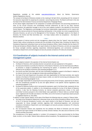 Regulations, available at the website www.telecomitalia.com, About Us Section, Governance
System/Regulations channel.
The renewal of the Board of Directors entailed, at the meeting of 18 April 2014, proceeding with the renewal of
the executive responsible for preparing the corporate accounting documents. The Board confirmed in this role
the Head of the Administration Finance and Control Department, Piergiorgio Peluso.
As the person legally responsible for the preparation of suitable administrative and accounting procedures to
draw up the annual accounts and consolidated financial statements as well as any other financial
communications, the appointed manager is one of the main subjects involved in the operation of the Internal
Control System. The Regulations acknowledge his functional responsibility (organizational and for topics) with
regard to the internal controls for financial reporting, clarifying that, in this context, he or she is supported by the
Executive Directors, as well as by the Management of the Company. The Manager reports to the Board of
Directors, the Control and Risk Committee and – for those matters within its competence – the Board of
Statutory Auditors.
─ ● ─
On the question of internal control and risk management, players other than the “typical” ones are added in
Telecom Italia, without entailing any contrast with the principles of the Borsa Code, including, the Head of the
Compliance Department (otherwise known as the Group Compliance Officer, Valerio Cavallo) and the Head of IT
& Security Compliance (Roberto Mazzilli), who report directly to the Board of Directors, and who are responsible
for Group oversight activities regarding respectively institutional/regulatory and commercial compliance
(Compliance Department) and technological and security process compliance (IT & Security Compliance).
11.6 Coordination of subjects involved in the internal control and risk
management system
The main subjects involved in the operation of the Internal Control System are:
1. the Board of Directors, which provides direction and periodic (annual) assessment of the system;
2. the Executive Directors (currently the Chairman of the Board of Directors and the Chief Executive Officer),
as Directors in charge of establishing and maintaining the system, in accordance with the guidelines
defined by the full Board of Directors (see preceding paragraph 11.1);
3. the Control and Risk Committee, with the role of providing investigative support to the Board in relation to
its internal control and risk management duties (see preceding Chapter 10);
4. the head of the Audit Department (the person with sole responsibility for third level controls), who reports
directly to the Board of Directors and whose mission, briefly, is to test the functioning and adequacy of the
system (see preceding paragraph 11.2);
5. the manager responsible for preparing the accounting documents of the Company, appointed by the Board,
with the competences provided for by law and rights defined in the specific internal regulations (see
preceding paragraph 11.5);
6. the Board of Statutory Auditors which, borrowing the expression used in the Borsa Code, represents the top
of the supervisory system. In addition to the competences provided for by law of the Board of Statutory
Auditors, it also has the following functions, by internal corporate governance choice: (i) the audit
committee functions pursuant to the United States’ laws applicable to Telecom Italia as a private foreign
issuer registered with the SEC and listed on the NYSE, and (ii) the functions of supervisory board pursuant
to Legislative Decree no. 231/2001.
In addition to these "typical" players, at the date of this Report the following roles are present in Telecom Italia:
a. the head of the Compliance Department (otherwise known as the Group Compliance Officer) and the head
of the IT & Security Compliance Function, who report directly to the Board of Directors, and who are
responsible for Group oversight activities regarding both institutional/regulatory and commercial
compliance (Compliance Department) and technological and security process compliance (IT & Security
Compliance Function);
b. the non-executive Director who represents the link between the Board of Directors and the control
structures that report directly to the Board (currently: Director Calvosa, who also acts as Chairman of the
Control and Risk Committee)
The competences of the figures specified in numbers 1-6 correspond to those recommended by the Borsa
Code, to which, on this matter, Telecom Italia adheres without exceptions. The establishment of the managerial
__________________________________________________________
Report on corporate governance and share ownership of Telecom Italia
Translation for the reader’s convenience only. In case of inconsistency, the Italian text will prevail
41
 