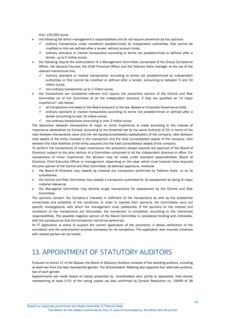 than 100,000 euros;
 the following fall within management’s responsibilities and do not require preventive ad hoc opinions
 ordinary transactions under conditions predetermined by independent authorities, that cannot be
modified or that are defined after a tender, without amount limits;
 ordinary standard or market transactions according to terms not predetermined or defined after a
tender, up to 5 million euros;
 the following require the authorization of a Management Committee (comprised of the Group Compliance
Officer, the General Counsel, the Chief Financial Officer and the Telecom Italia manager to the top of the
relevant hierarchical line)
 ordinary standard or market transactions, according to terms not predetermined by independent
authorities or that cannot be modified or defined after a tender, amounting to between 5 and 10
million euros;
 non-ordinary transactions up to 2 million euros;
 the transactions are considered relevant and require the preventive opinion of the Control and Risk
Committee (or of the Committee of all the independent directors, if they are qualified as “of major
importance”: see below)
 all transactions entrusted to the Board pursuant to the law, Bylaws or Corporate Governance Code;
 ordinary standard or market transactions according to terms not predetermined or defined after a
tender amounting to over 10 million euros;
 non-ordinary transactions amounting to over 2 million euros.
The distinction between transactions of major or minor importance is made according to the indexes of
importance established by Consob, according to the threshold set by the same Authority of 5% in terms of the
ratio between transactions value and the net equity(consolidated)/capitalization of the company; ratio between
total assets of the entity involved in the transaction and the total (consolidated) assets of the company; ratio
between the total liabilities of the entity acquired and the total (consolidated) assets of the company.
To perform the transactions of major importance, the procedure always requires the approval of the Board of
Directors, subject to the prior opinion of a Committee comprised of all the independent directors in office. For
transactions of minor importance, the decision may be made under standard responsibilities: Board of
Directors, Chief Executive Officer or management, depending on the case, which must however have acquired
the prior opinion of the Control and Risk Committee. As deemed opportune, moreover
 the Board of Directors may classify as material any transaction performed by Telecom Italia or by its
subsidiaries;
 the Control and Risk Committee may classify a transaction submitted for its assessment as being of major
material relevance;
 the Managerial Committee may devolve single transactions for assessment by the Control and Risk
Committee.
The opinions concern the Company’s interests in fulfilment of the transactions as well as the substantial
correctness and suitability of the conditions. In order to express their opinions, the Committees carry out
specific investigations, with which the management must collaborate. If the opinions on the interest and
conditions of the transactions are favourable, the transaction is completed, according to the mentioned
responsibilities. The possible negative opinion of the Board Committee is considered binding and irrefutable,
with the consequence that the transaction cannot be performed.
An IT application is active to support the correct application of the procedure, it allows verification of the
correlation and the authorization process necessary for its completion. The application also ensures initiatives
with related parties can be traced.
13. APPOINTMENT OF STATUTORY AUDITORS
Pursuant to article 17 of the Bylaws, the Board of Statutory Auditors consists of five standing auditors, including
at least two from the less represented gender. The Shareholders’ Meeting also appoints four alternate auditors,
two of each gender.
Appointments are made based on slates presented by shareholders who, jointly or separately, hold shares
representing at least 0.5% of the voting capital (as also confirmed by Consob Resolution no. 19499 of 28
__________________________________________________________
Report on corporate governance and share ownership of Telecom Italia
Translation for the reader’s convenience only. In case of inconsistency, the Italian text will prevail
43
 