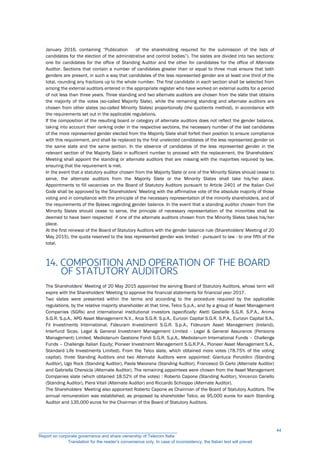 January 2016, containing “Publication of the shareholding required for the submission of the lists of
candidates for the election of the administrative and control bodies”). The slates are divided into two sections:
one for candidates for the office of Standing Auditor and the other for candidates for the office of Alternate
Auditor. Sections that contain a number of candidates greater than or equal to three must ensure that both
genders are present, in such a way that candidates of the less represented gender are at least one third of the
total, rounding any fractions up to the whole number. The first candidate in each section shall be selected from
among the external auditors entered in the appropriate register who have worked on external audits for a period
of not less than three years. Three standing and two alternate auditors are chosen from the slate that obtains
the majority of the votes (so-called Majority Slate), while the remaining standing and alternate auditors are
chosen from other slates (so-called Minority Slates) proportionally (the quotients method), in accordance with
the requirements set out in the applicable regulations.
If the composition of the resulting board or category of alternate auditors does not reflect the gender balance,
taking into account their ranking order in the respective sections, the necessary number of the last candidates
of the more represented gender elected from the Majority Slate shall forfeit their position to ensure compliance
with this requirement, and shall be replaced by the first unelected candidates of the less represented gender on
the same slate and the same section. In the absence of candidates of the less represented gender in the
relevant section of the Majority Slate in sufficient number to proceed with the replacement, the Shareholders’
Meeting shall appoint the standing or alternate auditors that are missing with the majorities required by law,
ensuring that the requirement is met.
In the event that a statutory auditor chosen from the Majority Slate or one of the Minority Slates should cease to
serve, the alternate auditors from the Majority Slate or the Minority Slates shall take his/her place.
Appointments to fill vacancies on the Board of Statutory Auditors pursuant to Article 2401 of the Italian Civil
Code shall be approved by the Shareholders’ Meeting with the affirmative vote of the absolute majority of those
voting and in compliance with the principle of the necessary representation of the minority shareholders, and of
the requirements of the Bylaws regarding gender balance. In the event that a standing auditor chosen from the
Minority Slates should cease to serve, the principle of necessary representation of the minorities shall be
deemed to have been respected if one of the alternate auditors chosen from the Minority Slates takes his/her
place.
At the first renewal of the Board of Statutory Auditors with the gender balance rule (Shareholders' Meeting of 20
May 2015), the quota reserved to the less represented gender was limited - pursuant to law - to one fifth of the
total.
14. COMPOSITION AND OPERATION OF THE BOARD
OF STATUTORY AUDITORS
The Shareholders’ Meeting of 20 May 2015 appointed the serving Board of Statutory Auditors, whose term will
expire with the Shareholders' Meeting to approve the financial statements for financial year 2017.
Two slates were presented within the terms and according to the procedure required by the applicable
regulations, by the relative majority shareholder at that time, Telco S.p.A., and by a group of Asset Management
Companies (SGRs) and international institutional investors (specifically: Aletti Gestielle S.G.R. S.P.A., Anima
S.G.R. S.p.A., APG Asset Management N.V., Arca S.G.R. S.p.A., Eurizon Capital S.G.R. S.P.A., Eurizon Capital S.A.,
Fil Investments International, Fideuram Investimenti S.G.R. S.p.A., Fideuram Asset Management (Ireland),
Interfund Sicav, Legal & General Investment Management Limited - Legal & General Assurance (Pensions
Management) Limited, Mediolanum Gestione Fondi S.G.R. S.p.A,, Mediolanum International Funds – Challenge
Funds – Challenge Italian Equity; Pioneer Investment Management S.G.R.P.A., Pioneer Asset Management S.A.,
Standard Life Investments Limited). From the Telco slate, which obtained more votes (78.75% of the voting
capital), three Standing Auditors and two Alternate Auditors were appointed: Gianluca Ponzellini (Standing
Auditor), Ugo Rock (Standing Auditor), Paola Maiorana (Standing Auditor), Francesco Di Carlo (Alternate Auditor)
and Gabriella Chersicla (Alternate Auditor). The remaining appointees were chosen from the Asset Management
Companies slate (which obtained 18.52% of the votes) : Roberto Capone (Standing Auditor), Vincenzo Cariello
(Standing Auditor), Piera Vitali (Alternate Auditor) and Riccardo Schioppo (Alternate Auditor).
The Shareholders’ Meeting also appointed Roberto Capone as Chairman of the Board of Statutory Auditors. The
annual remuneration was established, as proposed by shareholder Telco, as 95,000 euros for each Standing
Auditor and 135,000 euros for the Chairman of the Board of Statutory Auditors.
__________________________________________________________
Report on corporate governance and share ownership of Telecom Italia
Translation for the reader’s convenience only. In case of inconsistency, the Italian text will prevail
44
 