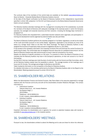 The curricula vitae of the members of the control body are available on the website www.telecomitalia.com
About Us Section - Corporate Bodies/Board of Statutory Auditors channel.
At the date of this Report verification by the Board of Statutory Auditors of the independence requirements
specified in article 148, subsection 3 of the CLF and those pursuant to the Borsa Italiana Corporate Governance
Code is not yet complete.
─ ● ─
The Statutory Auditors attended meetings with the management (including that of the subsidiaries), to provide
the members of the Board of Directors with adequate knowledge of the business sector in which the Company
operates, the oversight and corporate dynamics and their evolution, including the Strategy Days mentioned in
paragraph 5.3.
For Statutory Auditors who requested them, customised induction sessions were organised, and participation in
training and development events organised by external bodies was also permitted.
─ ● ─
The Board of Statutory Auditors performs the activities assigned to it by Italian regulations, as well as the duties
of the audit Committee pursuant to the United States’ regulations, applicable to the Company by virtue of its
status as a foreign issuer listed on the New York Stock Exchange. The Board of Statutory Auditors is also
assigned the functions of supervisory body pursuant to legislative decree no. 231/2001.
It has access to the necessary information and corporate functions (first and foremost the control functions) for
performing its tasks. The control body was not assigned financial resources of a predetermined amount, but the
Board of Statutory Auditors was able autonomously to bring in external consultants of its choice.
Despite the absence of specific provisions on this point, it is practice to inform the Board of Directors of any
interests that the Statutory Auditors may have in the Company’s operations, on their own account or on that of
third parties.
During 2015, forty-two meetings were held (fourteen of which jointly with the Control and Risk Committee, which
all the Statutory Auditors always have the possibility to attend). The average duration of the meetings was 3
hours and 23 minutes. The average percentage of attendance was 90.95%.
Table 3 presents information on the composition of the Board of Statutory Auditors.
For detailed information on the activities performed by the Board of Statutory Auditors refer to the Report to the
Shareholders’ Meeting prepared pursuant to article 153 of the CLF.
15. SHAREHOLDER RELATIONS
Within the Administration Finance and Control Function, Alex Pierre Bolis is the executive appointed to manage
relations with the financial community and with all the shareholders (Investor Relations Manager). The contact
information is:
 Institutional investors:
Telecom Italia S.p.A. - ref. Investor Relations
Via Gaetano Negri, 1
20123 Milan
Telephone: +39 02 85954131
E-mail: investor_relations@telecomitalia.it
 Individual investors:
Telecom Italia S.p.A. - ref. Investor Relations
Via Gaetano Negri, 1
20123 Milan
Telephone: +39 02 85954131
E-mail: investitori.individuali@telecomitalia.it
Important information for shareholders and, in general, for current or potential investors (also with bonds) is
available at www.telecomitalia.com in the Investors section.
16. SHAREHOLDERS' MEETINGS
Pursuant to law, the shareholders entitled to attend the Meeting and to vote are those for whom the reference
__________________________________________________________
Report on corporate governance and share ownership of Telecom Italia
Translation for the reader’s convenience only. In case of inconsistency, the Italian text will prevail
45
 