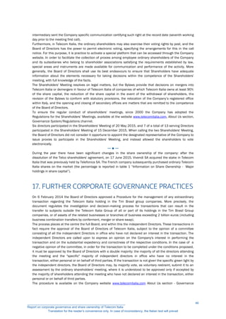 intermediary sent the Company specific communication certifying such right at the record date (seventh working
day prior to the meeting first call).
Furthermore, in Telecom Italia, the ordinary shareholders may also exercise their voting rights by post, and the
Board of Directors has the power to permit electronic voting, specifying the arrangements for this in the call
notice. For this purpose, it is practice to activate a special platform that can be accessed through the Company
website. In order to facilitate the collection of proxies among employee ordinary shareholders of the Company
and its subsidiaries who belong to shareholder associations satisfying the requirements established by law,
special areas and instruments are made available for communication and performance of the activity. More
generally, the Board of Directors shall use its best endeavours to ensure that Shareholders have adequate
information about the elements necessary for taking decisions within the competence of the Shareholders'
meeting, with full knowledge of the facts.
The Shareholders' Meeting resolves on legal matters, but the Bylaws provide that decisions on mergers into
Telecom Italia or demergers in favour of Telecom Italia of companies of which Telecom Italia owns at least 90%
of the share capital, the reduction of the share capital in the event of the withdrawal of shareholders, the
revision of the Bylaws to conform with statutory provisions, the relocation of the Company’s registered office
within Italy, and the opening and closing of secondary offices are matters that are remitted to the competence
of the Board of Directors.
To ensure the regular conduct of shareholders’ meetings, since 2000 the Company has adopted the
Regulations for the Shareholders’ Meetings, available at the website www.telecomitalia.com, About Us section,
Governance System/Regulations channel.
Six directors participated in the Shareholders' Meeting of 20 May 2015, and 7 of a total of 13 serving Directors
participated in the Shareholders' Meeting of 15 December 2015. When calling the two Shareholders' Meeting,
the Board of Directors did not consider it opportune to appoint the designated representative of the Company to
issue proxies to participate in the Shareholders' Meeting, and instead allowed the shareholders to vote
electronically.
─ ● ─
During the year there have been significant changes in the share ownership of the company: after the
dissolution of the Telco shareholders' agreement, on 17 June 2015, Vivendi SA acquired the stake in Telecom
Italia that was previously held by Telefonica SA. The French company subsequently purchased ordinary Telecom
Italia shares on the market (the percentage is reported in table 1 “Information on Share Ownership - Major
holdings in share capital”).
17. FURTHER CORPORATE GOVERNANCE PRACTICES
On 6 February 2014 the Board of Directors approved a Procedure for the management of any extraordinary
transaction regarding the Telecom Italia holding in the Tim Brasil group companies. More precisely, the
document regulates the investigation and decision-making process for transactions that can result in the
transfer to subjects outside the Telecom Italia Group of all or part of its holdings in the Tim Brasil Group
companies, or of assets of the related businesses or branches of business exceeding 2 billion euros (including
business combination transfers by conferment, merger or share swap).
The process places at the centre the full Board, and within this the independent Directors. These transactions in
fact require the approval of the Board of Directors of Telecom Italia, subject to the opinion of a committee
consisting of all the independent Directors in office who have not declared an interest in the transaction. The
independent Directors are called upon to express an opinion on the Company's interest in performing the
transaction and on the substantial expediency and correctness of the respective conditions. In the case of a
negative opinion of the committee, in order for the transaction to be completed under the conditions proposed,
it must be approved by the Board of Directors with a double majority: the majority of all the directors attending
the meeting and the "specific" majority of independent directors in office who have no interest in the
transaction, either personal or on behalf of third parties. If the transaction is not given the specific green light by
the independent directors, the Board of Directors may, by majority vote, as voluntary restraint, submit it to an
assessment by the ordinary shareholders' meeting, where it is understood to be approved only if accepted by
the majority of shareholders attending the meeting who have not declared an interest in the transaction, either
personal or on behalf of third parties.
The procedure is available on the Company website www.telecomitalia.com About Us section - Governance
__________________________________________________________
Report on corporate governance and share ownership of Telecom Italia
Translation for the reader’s convenience only. In case of inconsistency, the Italian text will prevail
46
 