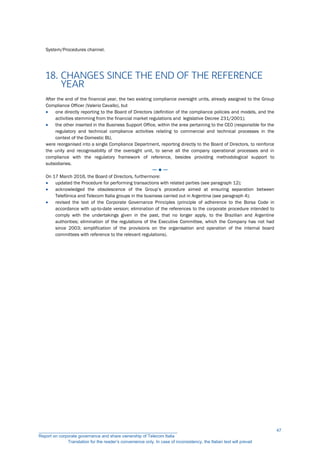 System/Procedures channel.
18. CHANGES SINCE THE END OF THE REFERENCE
YEAR
After the end of the financial year, the two existing compliance oversight units, already assigned to the Group
Compliance Officer (Valerio Cavallo), but
 one directly reporting to the Board of Directors (definition of the compliance policies and models, and the
activities stemming from the financial market regulations and legislative Decree 231/2001);
 the other inserted in the Business Support Office, within the area pertaining to the CEO (responsible for the
regulatory and technical compliance activities relating to commercial and technical processes in the
context of the Domestic BU,
were reorganised into a single Compliance Department, reporting directly to the Board of Directors, to reinforce
the unity and recognisability of the oversight unit, to serve all the company operational processes and in
compliance with the regulatory framework of reference, besides providing methodological support to
subsidiaries.
─ ● ─
On 17 March 2016, the Board of Directors, furthermore:
 updated the Procedure for performing transactions with related parties (see paragraph 12);
 acknowledged the obsolescence of the Group’s procedure aimed at ensuring separation between
Telefónica and Telecom Italia groups in the business carried out in Argentina (see paragraph 4);
 revised the text of the Corporate Governance Principles (principle of adherence to the Borsa Code in
accordance with up-to-date version; elimination of the references to the corporate procedure intended to
comply with the undertakings given in the past, that no longer apply, to the Brazilian and Argentine
authorities; elimination of the regulations of the Executive Committee, which the Company has not had
since 2003; simplification of the provisions on the organisation and operation of the internal board
committees with reference to the relevant regulations).
__________________________________________________________
Report on corporate governance and share ownership of Telecom Italia
Translation for the reader’s convenience only. In case of inconsistency, the Italian text will prevail
47
 