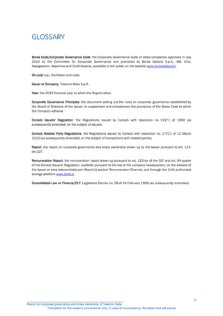 GLOSSARY
Borsa Code/Corporate Governance Code: the Corporate Governance Code of listed companies approved in July
2015 by the Committee for Corporate Governance and promoted by Borsa Italiana S.p.A., ABI, Ania,
Assogestioni, Assonime and Confindustria, available to the public on the website www.borsaitaliana.it.
Civ.cod/ c.c.: the Italian civil code.
Issuer or Company: Telecom Italia S.p.A.
Year: the 2015 financial year to which the Report refers.
Corporate Governance Principles: the document setting out the rules on corporate governance established by
the Board of Directors of the Issuer, to supplement and complement the provisions of the Borsa Code to which
the Company adheres
Consob Issuers’ Regulation: the Regulations issued by Consob with resolution no. 11971 of 1999 (as
subsequently amended) on the subject of issuers.
Consob Related Party Regulations: the Regulations issued by Consob with resolution no. 17221 of 12 March
2010 (as subsequently amended) on the subject of transactions with related parties.
Report: the report on corporate governance and share ownership drawn up by the Issuer pursuant to art. 123-
bis CLF.
Remuneration Report: the remuneration report drawn up pursuant to art. 123-ter of the CLF and art. 84-quater
of the Consob Issuers' Regulation, available pursuant to the law at the company headquarters, on the website of
the Issuer at www.telecomitalia.com About Us section Remuneration Channel, and through the 1info authorised
storage platform www.1info.it.
Consolidated Law on Finance/CLF: Legislative Decree no. 58 of 24 February 1998 (as subsequently amended)
__________________________________________________________
Report on corporate governance and share ownership of Telecom Italia
Translation for the reader’s convenience only. In case of inconsistency, the Italian text will prevail
6
 