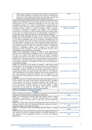 adopts, upon proposal of the chief executive officer or the chairman
of the Board of Directors, procedures for the internal handling and
disclosure to third parties of documents and information concerning
the issuer, having special regard to price sensitive information.
RCG)
1.C.2. The directors accept office when they consider that they are able to
dedicate the necessary time to the diligent execution of their duties, also
taking account of the commitment connected to their own work and
professional activities, the number of directorships or appointments as
statutory auditor they hold in other companies listed in regulated markets
(including foreign markets) in finance companies, banks, insurance
companies or companies of significant size. Based on the information
received from the directors, the board collects annually, and makes known
in the report on corporate governance, the directorships or appointments
as statutory auditor held by the directors in aforementioned companies.
(see Chapters 5.2 and Note to
Table 2 of the RCG)
1.C.3. The board expresses its view of the maximum number of
directorships or appointments as statutory auditor in the companies stated
in the previous paragraph that can be considered compatible with the
effective execution of the role of director of the issuer, taking account of
the participation of directors in the internal board committees constituted.
For this purpose, it identifies general criteria differentiated according to the
commitment required for each role (executive director, non-executive
director or independent director), also in relation to the nature and
dimensions of the companies in which they hold office as well as their
membership of the issuer's group, if applicable.
(see Chapter 5.2 of the RCG)
1.C.4. If the shareholders' meeting, in order to meet organisational
requirements, should authorise derogations of the non-competition clause
set out in art. 2390 of the Italian Civil Code, the board of directors
considers the merits of each issue of this kind and reports any critical
aspects to the first useful meeting of the shareholders. For this purpose,
each director informs the board, upon acceptance of their appointment, of
any activities undertaken in competition with the issuer and, subsequently,
of all relevant changes.
(see Chapter 5.2 of the RCG)
1.C.5. The chairman of the board of directors uses his/her best
endeavours for the documentation relating to the topics on the agenda to
be brought to the knowledge of the directors and statutory auditors
sufficiently in advance of the date of the board meeting. In its report on
corporate governance, the board provides information on the timeliness
and completeness of the pre-board reporting, also providing indications on
the notice generally considered sufficient for the despatch of the
documentation and indicating if this period of time has been respected
normally.
(see Chapter 5.3 of the RCG)
1.C.6. The chairman of the board of directors, also at the request of one or
more directors, may ask the chief executive officers that senior managers
of the issuers, and those of the group companies that answer to it,
responsible for the competent business functions according to the topic,
are in attendance at board meetings to provide suitable in depth
information on the items on the agenda. The report on corporate
governance provides information on their actual attendance.
(see Chapter 5.3 of the RCG)
Article 2 - Composition of the Board of Directors
Principles
2.P.1. The board of directors is composed of executive and non-executive
directors with adequate skills and professional capabilities.
(see Chapters 5.2 and 5.3 of the
RCG)
2.P.2. The non-executive directors bring their specific skills to board
discussions, contributing to informed decision-making and paying
particular attention to those areas in which there may be conflicts of
interest.
(see Chapter 5.3 of the RCG)
2.P.3. The number, skills, authority and available time of the non-executive
directors shall be such as to guarantee that their opinion can have a
significant weight in board decision-making.
(see Chapters 5.2 and 5.3 of the
RCG)
2.P.4. It is advisable to avoid concentrating corporate offices in a single
person.
(see Chapters 5.4 and 5.5 of the
RCG)
2.P.5. Where the board of directors has conferred management powers on
the chairman, the board of directors provides an adequate explanation of
the reasons for this organisational choice in the report on corporate
governance.
(see Chapters 5.4 and 5.5 of the
RCG)
__________________________________________________________
Report on corporate governance and share ownership of Telecom Italia
Translation for the reader’s convenience only. In case of inconsistency, the Italian text will prevail
9
 