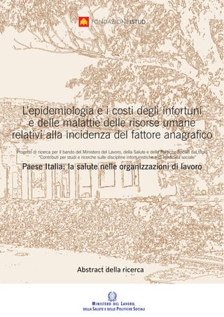 L’epidemiologia e i costi degli infortuni
     e delle malattie delle risorse umane
relativi alla incidenza del fattore anagraﬁco
 Progetto di ricerca per il bando del Ministero del Lavoro, della Salute e delle Politiche Sociali dal titolo
             “Contributi per studi e ricerche sulle discipline infortunistiche e di medicina sociale”

    Paese Italia: la salute nelle organizzazioni di lavoro




                                   Abstract della ricerca
 